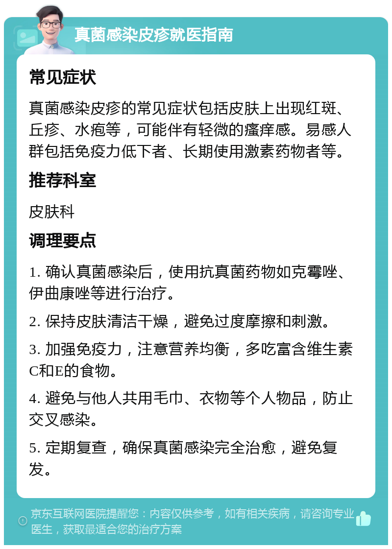 真菌感染皮疹就医指南 常见症状 真菌感染皮疹的常见症状包括皮肤上出现红斑、丘疹、水疱等，可能伴有轻微的瘙痒感。易感人群包括免疫力低下者、长期使用激素药物者等。 推荐科室 皮肤科 调理要点 1. 确认真菌感染后，使用抗真菌药物如克霉唑、伊曲康唑等进行治疗。 2. 保持皮肤清洁干燥，避免过度摩擦和刺激。 3. 加强免疫力，注意营养均衡，多吃富含维生素C和E的食物。 4. 避免与他人共用毛巾、衣物等个人物品，防止交叉感染。 5. 定期复查，确保真菌感染完全治愈，避免复发。