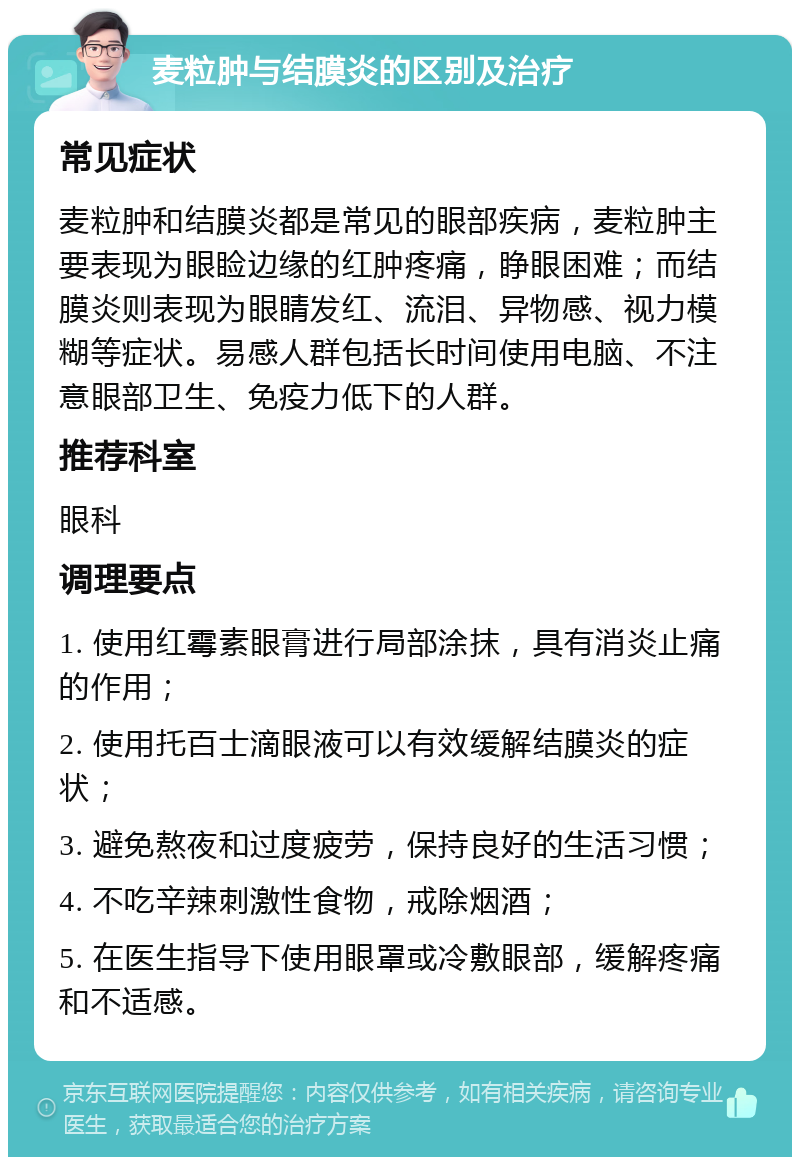 麦粒肿与结膜炎的区别及治疗 常见症状 麦粒肿和结膜炎都是常见的眼部疾病，麦粒肿主要表现为眼睑边缘的红肿疼痛，睁眼困难；而结膜炎则表现为眼睛发红、流泪、异物感、视力模糊等症状。易感人群包括长时间使用电脑、不注意眼部卫生、免疫力低下的人群。 推荐科室 眼科 调理要点 1. 使用红霉素眼膏进行局部涂抹，具有消炎止痛的作用； 2. 使用托百士滴眼液可以有效缓解结膜炎的症状； 3. 避免熬夜和过度疲劳，保持良好的生活习惯； 4. 不吃辛辣刺激性食物，戒除烟酒； 5. 在医生指导下使用眼罩或冷敷眼部，缓解疼痛和不适感。