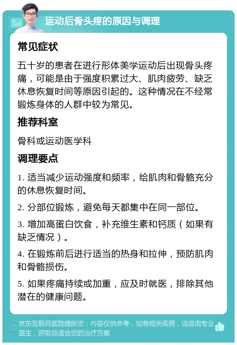 运动后骨头疼的原因与调理 常见症状 五十岁的患者在进行形体美学运动后出现骨头疼痛，可能是由于强度积累过大、肌肉疲劳、缺乏休息恢复时间等原因引起的。这种情况在不经常锻炼身体的人群中较为常见。 推荐科室 骨科或运动医学科 调理要点 1. 适当减少运动强度和频率，给肌肉和骨骼充分的休息恢复时间。 2. 分部位锻炼，避免每天都集中在同一部位。 3. 增加高蛋白饮食，补充维生素和钙质（如果有缺乏情况）。 4. 在锻炼前后进行适当的热身和拉伸，预防肌肉和骨骼损伤。 5. 如果疼痛持续或加重，应及时就医，排除其他潜在的健康问题。