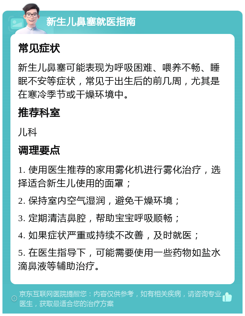 新生儿鼻塞就医指南 常见症状 新生儿鼻塞可能表现为呼吸困难、喂养不畅、睡眠不安等症状，常见于出生后的前几周，尤其是在寒冷季节或干燥环境中。 推荐科室 儿科 调理要点 1. 使用医生推荐的家用雾化机进行雾化治疗，选择适合新生儿使用的面罩； 2. 保持室内空气湿润，避免干燥环境； 3. 定期清洁鼻腔，帮助宝宝呼吸顺畅； 4. 如果症状严重或持续不改善，及时就医； 5. 在医生指导下，可能需要使用一些药物如盐水滴鼻液等辅助治疗。