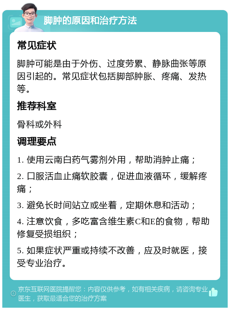 脚肿的原因和治疗方法 常见症状 脚肿可能是由于外伤、过度劳累、静脉曲张等原因引起的。常见症状包括脚部肿胀、疼痛、发热等。 推荐科室 骨科或外科 调理要点 1. 使用云南白药气雾剂外用，帮助消肿止痛； 2. 口服活血止痛软胶囊，促进血液循环，缓解疼痛； 3. 避免长时间站立或坐着，定期休息和活动； 4. 注意饮食，多吃富含维生素C和E的食物，帮助修复受损组织； 5. 如果症状严重或持续不改善，应及时就医，接受专业治疗。