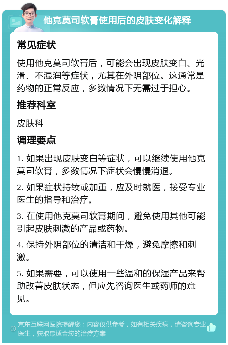 他克莫司软膏使用后的皮肤变化解释 常见症状 使用他克莫司软膏后，可能会出现皮肤变白、光滑、不湿润等症状，尤其在外阴部位。这通常是药物的正常反应，多数情况下无需过于担心。 推荐科室 皮肤科 调理要点 1. 如果出现皮肤变白等症状，可以继续使用他克莫司软膏，多数情况下症状会慢慢消退。 2. 如果症状持续或加重，应及时就医，接受专业医生的指导和治疗。 3. 在使用他克莫司软膏期间，避免使用其他可能引起皮肤刺激的产品或药物。 4. 保持外阴部位的清洁和干燥，避免摩擦和刺激。 5. 如果需要，可以使用一些温和的保湿产品来帮助改善皮肤状态，但应先咨询医生或药师的意见。