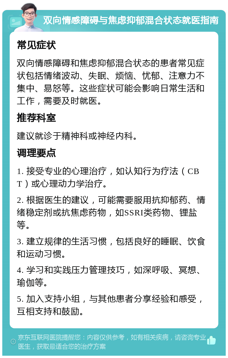 双向情感障碍与焦虑抑郁混合状态就医指南 常见症状 双向情感障碍和焦虑抑郁混合状态的患者常见症状包括情绪波动、失眠、烦恼、忧郁、注意力不集中、易怒等。这些症状可能会影响日常生活和工作，需要及时就医。 推荐科室 建议就诊于精神科或神经内科。 调理要点 1. 接受专业的心理治疗，如认知行为疗法（CBT）或心理动力学治疗。 2. 根据医生的建议，可能需要服用抗抑郁药、情绪稳定剂或抗焦虑药物，如SSRI类药物、锂盐等。 3. 建立规律的生活习惯，包括良好的睡眠、饮食和运动习惯。 4. 学习和实践压力管理技巧，如深呼吸、冥想、瑜伽等。 5. 加入支持小组，与其他患者分享经验和感受，互相支持和鼓励。