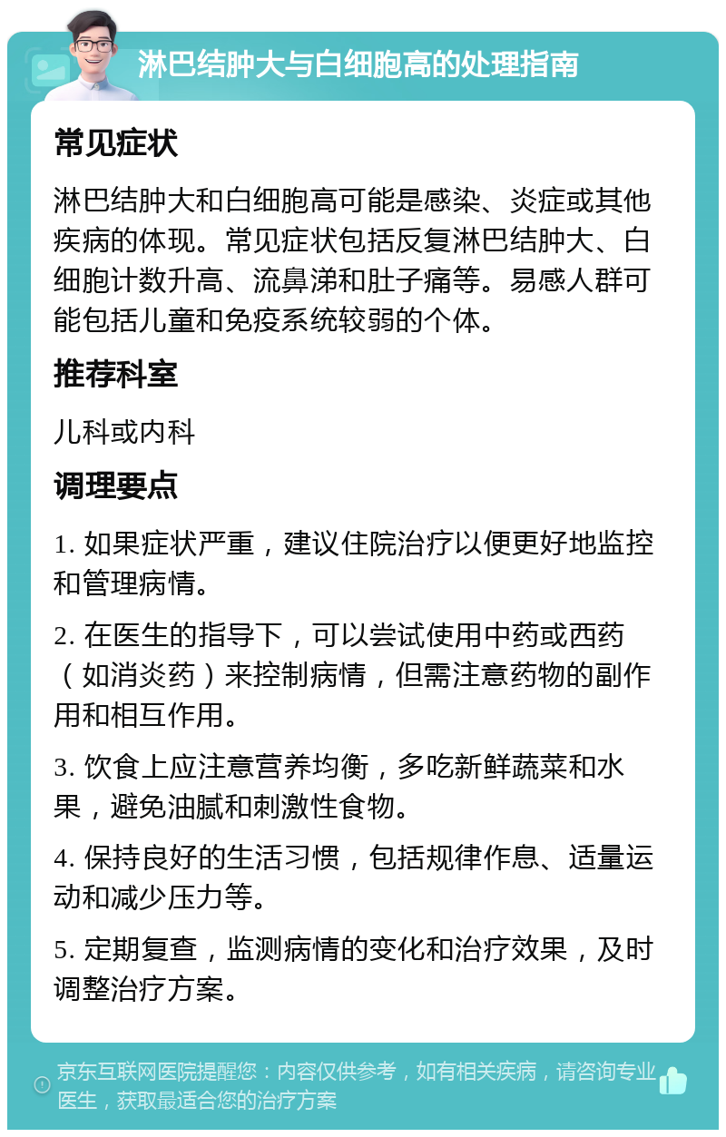 淋巴结肿大与白细胞高的处理指南 常见症状 淋巴结肿大和白细胞高可能是感染、炎症或其他疾病的体现。常见症状包括反复淋巴结肿大、白细胞计数升高、流鼻涕和肚子痛等。易感人群可能包括儿童和免疫系统较弱的个体。 推荐科室 儿科或内科 调理要点 1. 如果症状严重，建议住院治疗以便更好地监控和管理病情。 2. 在医生的指导下，可以尝试使用中药或西药（如消炎药）来控制病情，但需注意药物的副作用和相互作用。 3. 饮食上应注意营养均衡，多吃新鲜蔬菜和水果，避免油腻和刺激性食物。 4. 保持良好的生活习惯，包括规律作息、适量运动和减少压力等。 5. 定期复查，监测病情的变化和治疗效果，及时调整治疗方案。