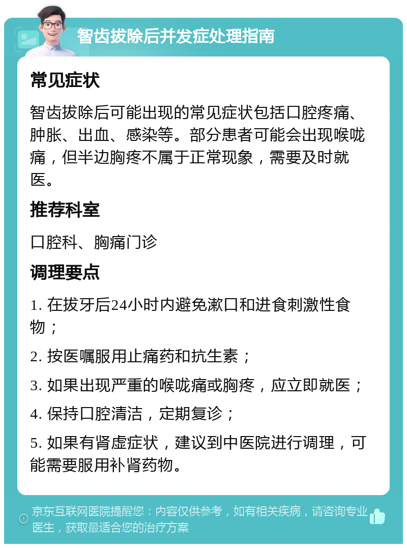 智齿拔除后并发症处理指南 常见症状 智齿拔除后可能出现的常见症状包括口腔疼痛、肿胀、出血、感染等。部分患者可能会出现喉咙痛，但半边胸疼不属于正常现象，需要及时就医。 推荐科室 口腔科、胸痛门诊 调理要点 1. 在拔牙后24小时内避免漱口和进食刺激性食物； 2. 按医嘱服用止痛药和抗生素； 3. 如果出现严重的喉咙痛或胸疼，应立即就医； 4. 保持口腔清洁，定期复诊； 5. 如果有肾虚症状，建议到中医院进行调理，可能需要服用补肾药物。