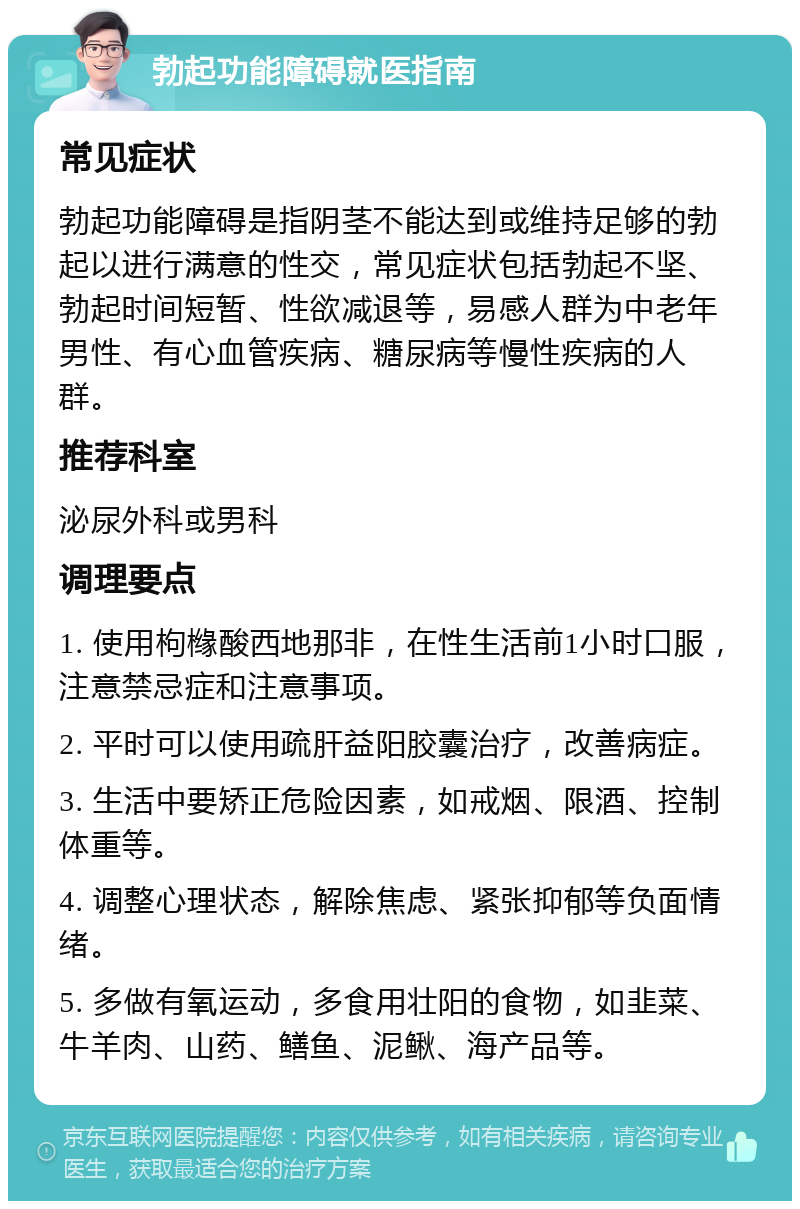 勃起功能障碍就医指南 常见症状 勃起功能障碍是指阴茎不能达到或维持足够的勃起以进行满意的性交，常见症状包括勃起不坚、勃起时间短暂、性欲减退等，易感人群为中老年男性、有心血管疾病、糖尿病等慢性疾病的人群。 推荐科室 泌尿外科或男科 调理要点 1. 使用枸橼酸西地那非，在性生活前1小时口服，注意禁忌症和注意事项。 2. 平时可以使用疏肝益阳胶囊治疗，改善病症。 3. 生活中要矫正危险因素，如戒烟、限酒、控制体重等。 4. 调整心理状态，解除焦虑、紧张抑郁等负面情绪。 5. 多做有氧运动，多食用壮阳的食物，如韭菜、牛羊肉、山药、鳝鱼、泥鳅、海产品等。