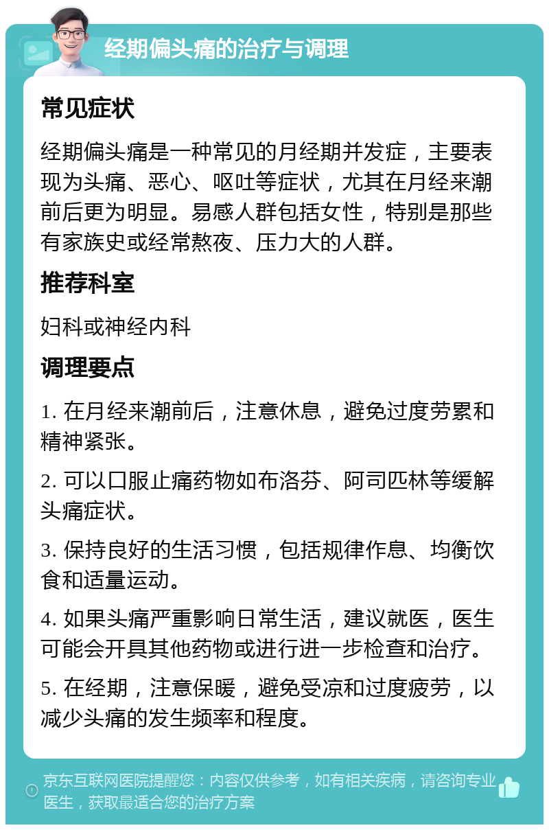 经期偏头痛的治疗与调理 常见症状 经期偏头痛是一种常见的月经期并发症，主要表现为头痛、恶心、呕吐等症状，尤其在月经来潮前后更为明显。易感人群包括女性，特别是那些有家族史或经常熬夜、压力大的人群。 推荐科室 妇科或神经内科 调理要点 1. 在月经来潮前后，注意休息，避免过度劳累和精神紧张。 2. 可以口服止痛药物如布洛芬、阿司匹林等缓解头痛症状。 3. 保持良好的生活习惯，包括规律作息、均衡饮食和适量运动。 4. 如果头痛严重影响日常生活，建议就医，医生可能会开具其他药物或进行进一步检查和治疗。 5. 在经期，注意保暖，避免受凉和过度疲劳，以减少头痛的发生频率和程度。