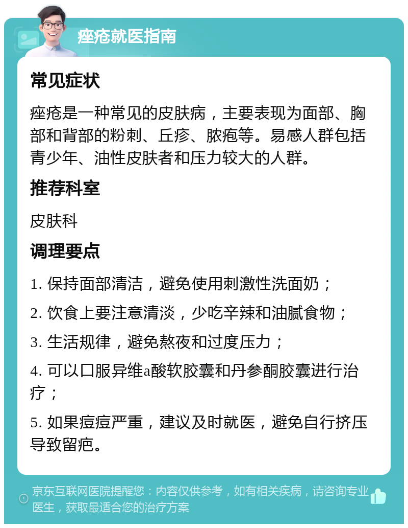 痤疮就医指南 常见症状 痤疮是一种常见的皮肤病，主要表现为面部、胸部和背部的粉刺、丘疹、脓疱等。易感人群包括青少年、油性皮肤者和压力较大的人群。 推荐科室 皮肤科 调理要点 1. 保持面部清洁，避免使用刺激性洗面奶； 2. 饮食上要注意清淡，少吃辛辣和油腻食物； 3. 生活规律，避免熬夜和过度压力； 4. 可以口服异维a酸软胶囊和丹参酮胶囊进行治疗； 5. 如果痘痘严重，建议及时就医，避免自行挤压导致留疤。