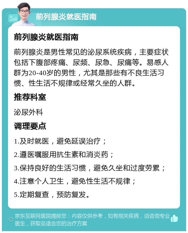 前列腺炎就医指南 前列腺炎就医指南 前列腺炎是男性常见的泌尿系统疾病，主要症状包括下腹部疼痛、尿频、尿急、尿痛等。易感人群为20-40岁的男性，尤其是那些有不良生活习惯、性生活不规律或经常久坐的人群。 推荐科室 泌尿外科 调理要点 1.及时就医，避免延误治疗； 2.遵医嘱服用抗生素和消炎药； 3.保持良好的生活习惯，避免久坐和过度劳累； 4.注意个人卫生，避免性生活不规律； 5.定期复查，预防复发。