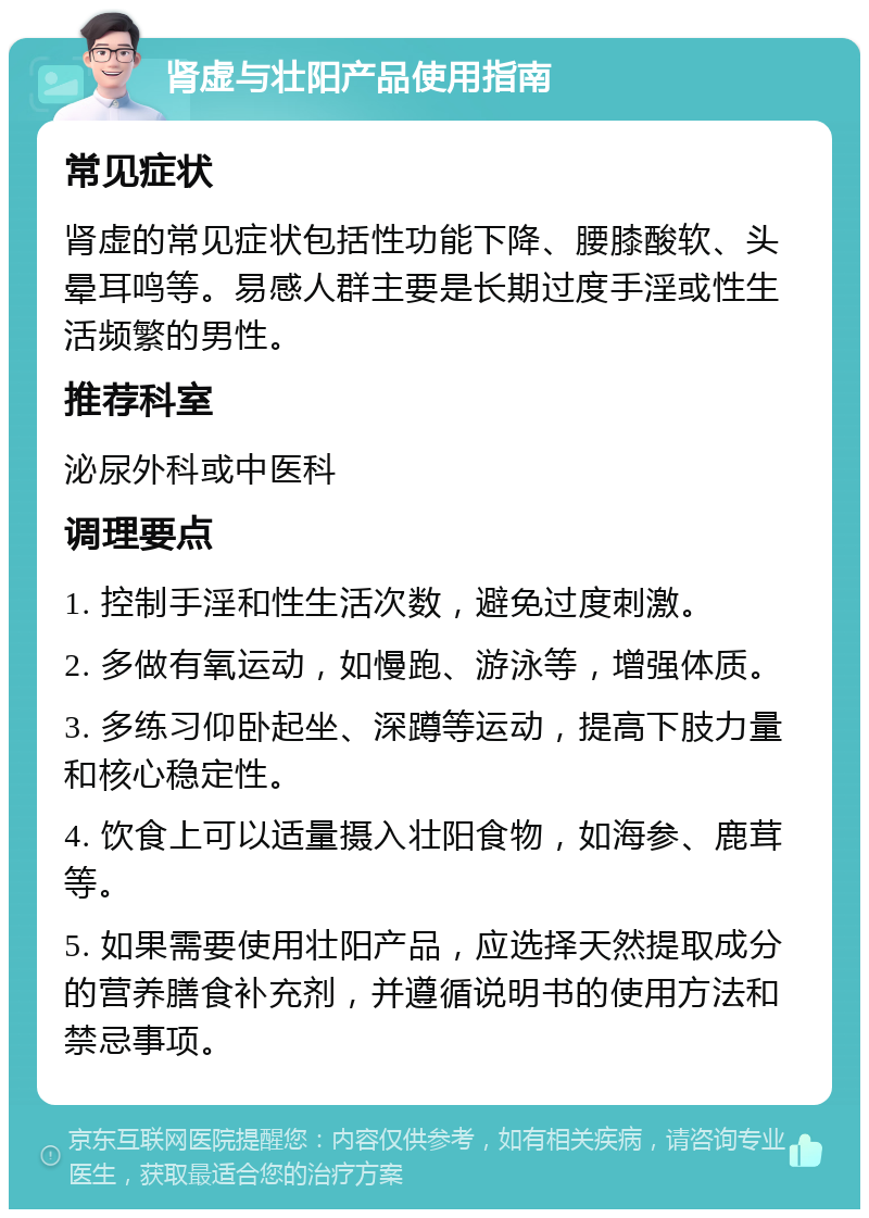 肾虚与壮阳产品使用指南 常见症状 肾虚的常见症状包括性功能下降、腰膝酸软、头晕耳鸣等。易感人群主要是长期过度手淫或性生活频繁的男性。 推荐科室 泌尿外科或中医科 调理要点 1. 控制手淫和性生活次数，避免过度刺激。 2. 多做有氧运动，如慢跑、游泳等，增强体质。 3. 多练习仰卧起坐、深蹲等运动，提高下肢力量和核心稳定性。 4. 饮食上可以适量摄入壮阳食物，如海参、鹿茸等。 5. 如果需要使用壮阳产品，应选择天然提取成分的营养膳食补充剂，并遵循说明书的使用方法和禁忌事项。