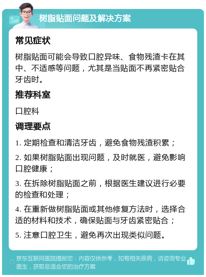 树脂贴面问题及解决方案 常见症状 树脂贴面可能会导致口腔异味、食物残渣卡在其中、不适感等问题，尤其是当贴面不再紧密贴合牙齿时。 推荐科室 口腔科 调理要点 1. 定期检查和清洁牙齿，避免食物残渣积累； 2. 如果树脂贴面出现问题，及时就医，避免影响口腔健康； 3. 在拆除树脂贴面之前，根据医生建议进行必要的检查和处理； 4. 在重新做树脂贴面或其他修复方法时，选择合适的材料和技术，确保贴面与牙齿紧密贴合； 5. 注意口腔卫生，避免再次出现类似问题。