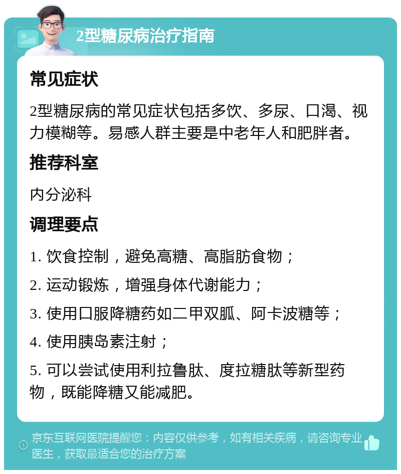 2型糖尿病治疗指南 常见症状 2型糖尿病的常见症状包括多饮、多尿、口渴、视力模糊等。易感人群主要是中老年人和肥胖者。 推荐科室 内分泌科 调理要点 1. 饮食控制，避免高糖、高脂肪食物； 2. 运动锻炼，增强身体代谢能力； 3. 使用口服降糖药如二甲双胍、阿卡波糖等； 4. 使用胰岛素注射； 5. 可以尝试使用利拉鲁肽、度拉糖肽等新型药物，既能降糖又能减肥。