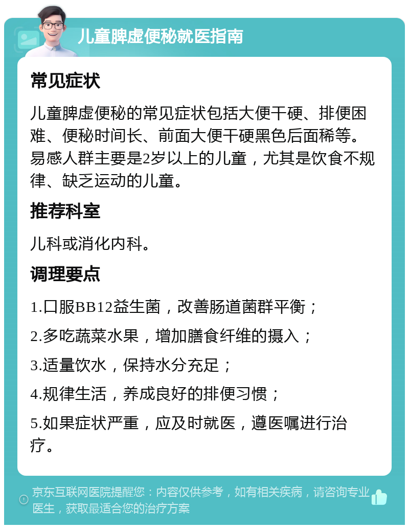 儿童脾虚便秘就医指南 常见症状 儿童脾虚便秘的常见症状包括大便干硬、排便困难、便秘时间长、前面大便干硬黑色后面稀等。易感人群主要是2岁以上的儿童，尤其是饮食不规律、缺乏运动的儿童。 推荐科室 儿科或消化内科。 调理要点 1.口服BB12益生菌，改善肠道菌群平衡； 2.多吃蔬菜水果，增加膳食纤维的摄入； 3.适量饮水，保持水分充足； 4.规律生活，养成良好的排便习惯； 5.如果症状严重，应及时就医，遵医嘱进行治疗。