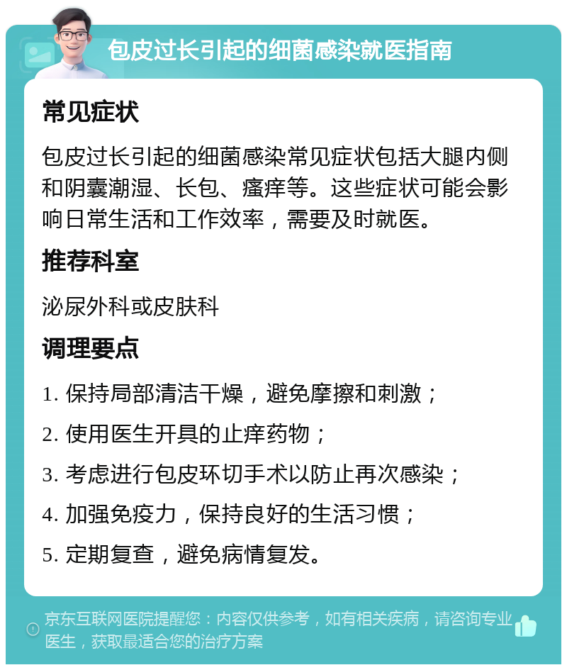 包皮过长引起的细菌感染就医指南 常见症状 包皮过长引起的细菌感染常见症状包括大腿内侧和阴囊潮湿、长包、瘙痒等。这些症状可能会影响日常生活和工作效率，需要及时就医。 推荐科室 泌尿外科或皮肤科 调理要点 1. 保持局部清洁干燥，避免摩擦和刺激； 2. 使用医生开具的止痒药物； 3. 考虑进行包皮环切手术以防止再次感染； 4. 加强免疫力，保持良好的生活习惯； 5. 定期复查，避免病情复发。