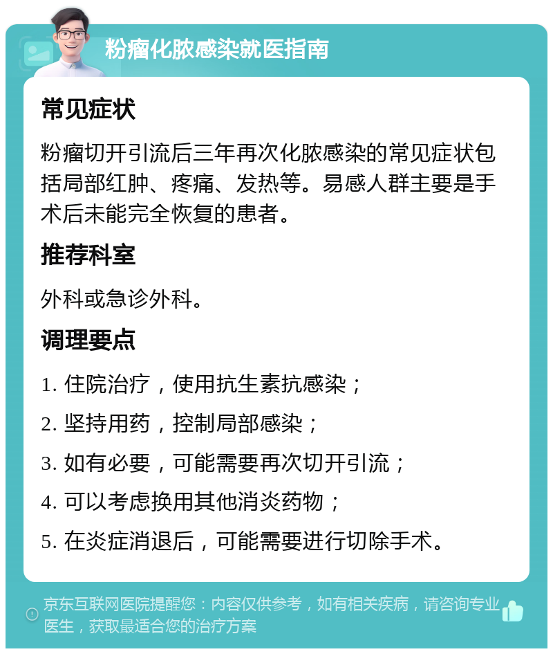 粉瘤化脓感染就医指南 常见症状 粉瘤切开引流后三年再次化脓感染的常见症状包括局部红肿、疼痛、发热等。易感人群主要是手术后未能完全恢复的患者。 推荐科室 外科或急诊外科。 调理要点 1. 住院治疗，使用抗生素抗感染； 2. 坚持用药，控制局部感染； 3. 如有必要，可能需要再次切开引流； 4. 可以考虑换用其他消炎药物； 5. 在炎症消退后，可能需要进行切除手术。