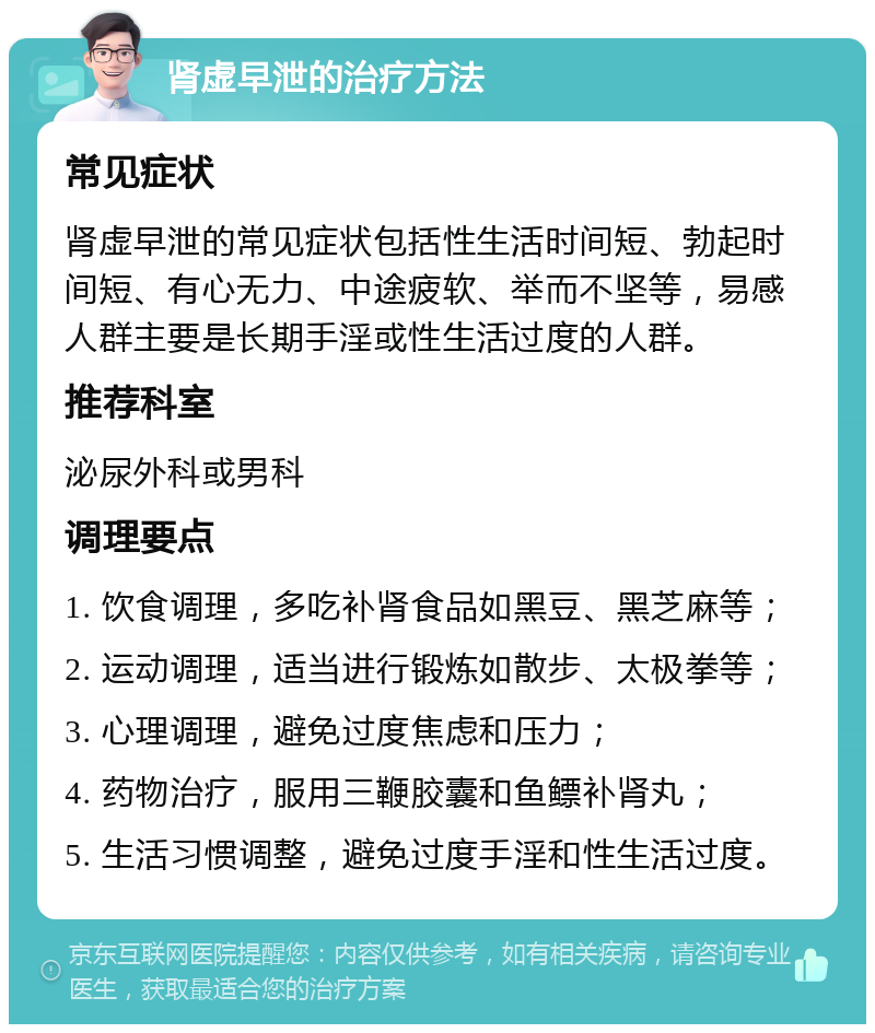 肾虚早泄的治疗方法 常见症状 肾虚早泄的常见症状包括性生活时间短、勃起时间短、有心无力、中途疲软、举而不坚等，易感人群主要是长期手淫或性生活过度的人群。 推荐科室 泌尿外科或男科 调理要点 1. 饮食调理，多吃补肾食品如黑豆、黑芝麻等； 2. 运动调理，适当进行锻炼如散步、太极拳等； 3. 心理调理，避免过度焦虑和压力； 4. 药物治疗，服用三鞭胶囊和鱼鳔补肾丸； 5. 生活习惯调整，避免过度手淫和性生活过度。