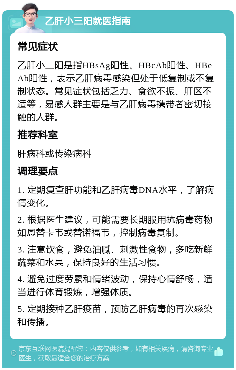 乙肝小三阳就医指南 常见症状 乙肝小三阳是指HBsAg阳性、HBcAb阳性、HBeAb阳性，表示乙肝病毒感染但处于低复制或不复制状态。常见症状包括乏力、食欲不振、肝区不适等，易感人群主要是与乙肝病毒携带者密切接触的人群。 推荐科室 肝病科或传染病科 调理要点 1. 定期复查肝功能和乙肝病毒DNA水平，了解病情变化。 2. 根据医生建议，可能需要长期服用抗病毒药物如恩替卡韦或替诺福韦，控制病毒复制。 3. 注意饮食，避免油腻、刺激性食物，多吃新鲜蔬菜和水果，保持良好的生活习惯。 4. 避免过度劳累和情绪波动，保持心情舒畅，适当进行体育锻炼，增强体质。 5. 定期接种乙肝疫苗，预防乙肝病毒的再次感染和传播。