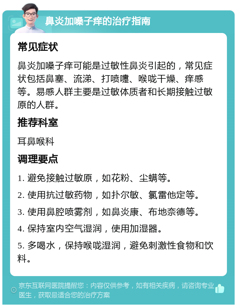 鼻炎加嗓子痒的治疗指南 常见症状 鼻炎加嗓子痒可能是过敏性鼻炎引起的，常见症状包括鼻塞、流涕、打喷嚏、喉咙干燥、痒感等。易感人群主要是过敏体质者和长期接触过敏原的人群。 推荐科室 耳鼻喉科 调理要点 1. 避免接触过敏原，如花粉、尘螨等。 2. 使用抗过敏药物，如扑尔敏、氯雷他定等。 3. 使用鼻腔喷雾剂，如鼻炎康、布地奈德等。 4. 保持室内空气湿润，使用加湿器。 5. 多喝水，保持喉咙湿润，避免刺激性食物和饮料。