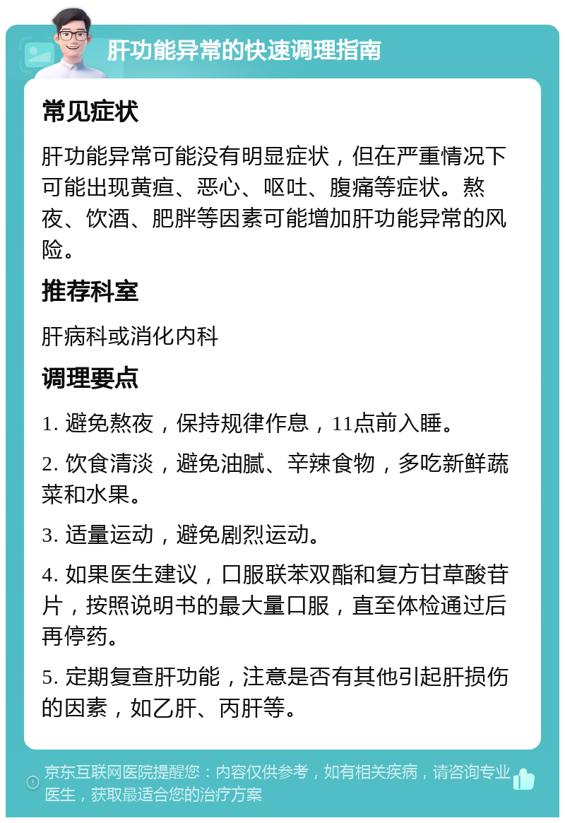 肝功能异常的快速调理指南 常见症状 肝功能异常可能没有明显症状，但在严重情况下可能出现黄疸、恶心、呕吐、腹痛等症状。熬夜、饮酒、肥胖等因素可能增加肝功能异常的风险。 推荐科室 肝病科或消化内科 调理要点 1. 避免熬夜，保持规律作息，11点前入睡。 2. 饮食清淡，避免油腻、辛辣食物，多吃新鲜蔬菜和水果。 3. 适量运动，避免剧烈运动。 4. 如果医生建议，口服联苯双酯和复方甘草酸苷片，按照说明书的最大量口服，直至体检通过后再停药。 5. 定期复查肝功能，注意是否有其他引起肝损伤的因素，如乙肝、丙肝等。