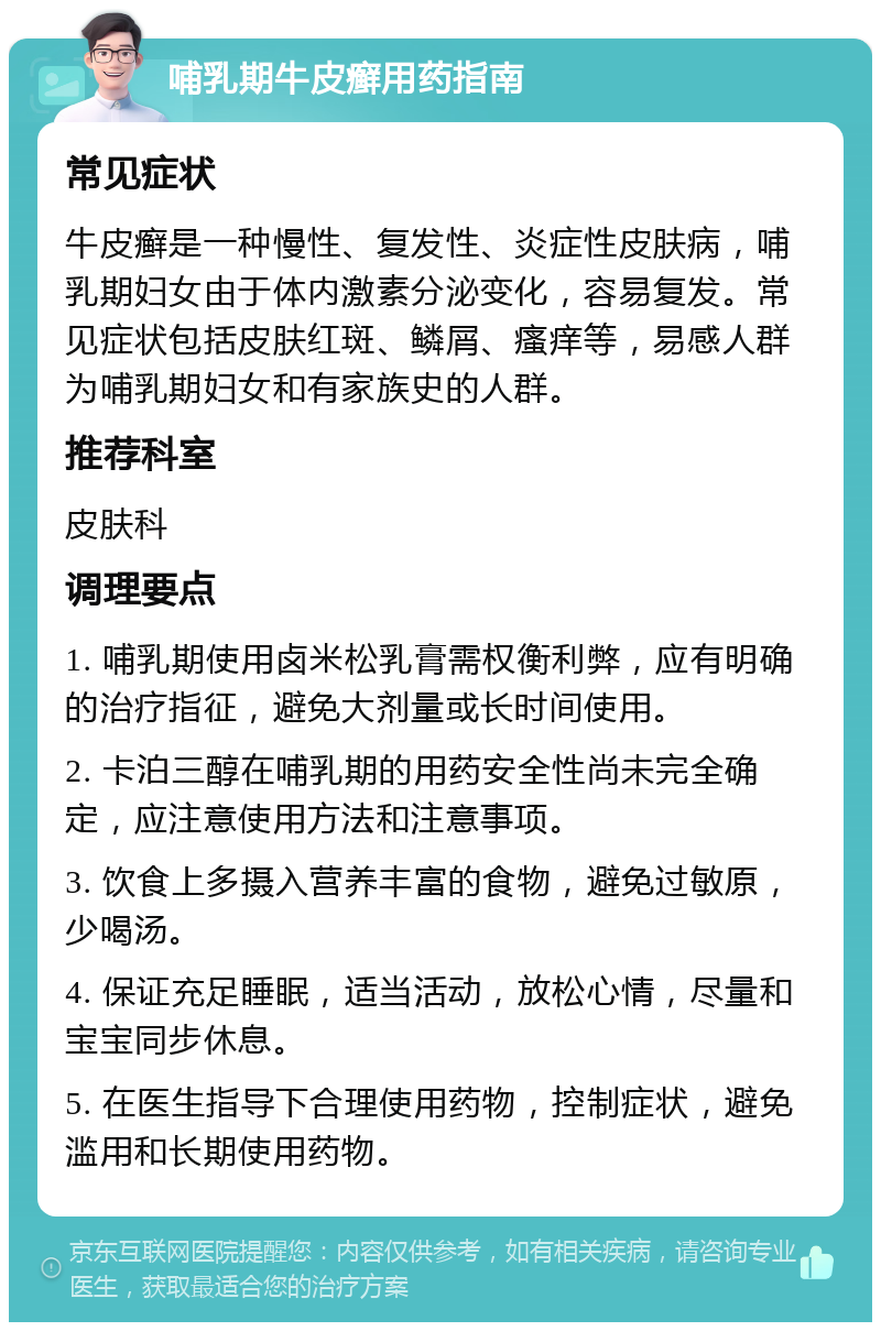 哺乳期牛皮癣用药指南 常见症状 牛皮癣是一种慢性、复发性、炎症性皮肤病，哺乳期妇女由于体内激素分泌变化，容易复发。常见症状包括皮肤红斑、鳞屑、瘙痒等，易感人群为哺乳期妇女和有家族史的人群。 推荐科室 皮肤科 调理要点 1. 哺乳期使用卤米松乳膏需权衡利弊，应有明确的治疗指征，避免大剂量或长时间使用。 2. 卡泊三醇在哺乳期的用药安全性尚未完全确定，应注意使用方法和注意事项。 3. 饮食上多摄入营养丰富的食物，避免过敏原，少喝汤。 4. 保证充足睡眠，适当活动，放松心情，尽量和宝宝同步休息。 5. 在医生指导下合理使用药物，控制症状，避免滥用和长期使用药物。