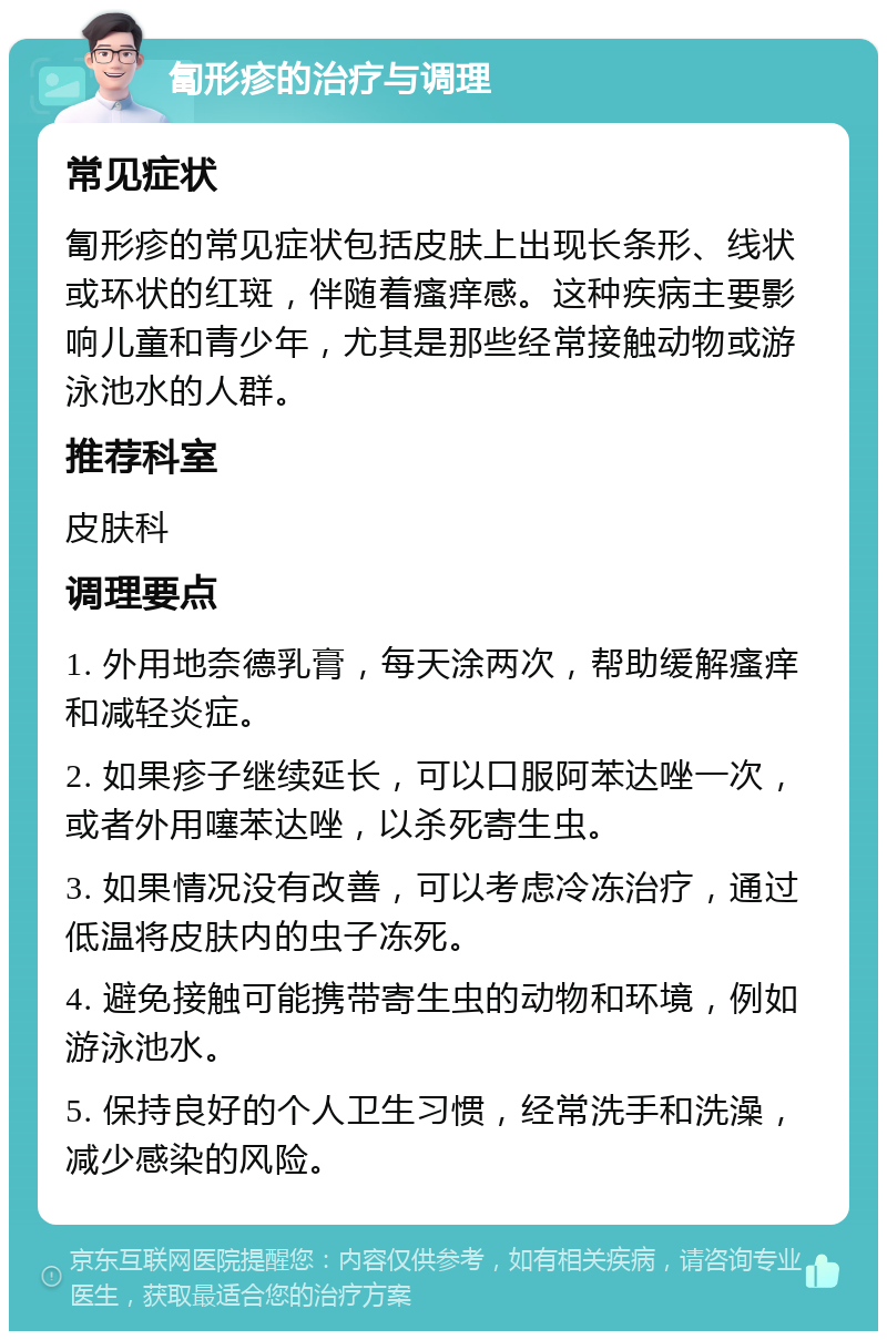 匐形疹的治疗与调理 常见症状 匐形疹的常见症状包括皮肤上出现长条形、线状或环状的红斑，伴随着瘙痒感。这种疾病主要影响儿童和青少年，尤其是那些经常接触动物或游泳池水的人群。 推荐科室 皮肤科 调理要点 1. 外用地奈德乳膏，每天涂两次，帮助缓解瘙痒和减轻炎症。 2. 如果疹子继续延长，可以口服阿苯达唑一次，或者外用噻苯达唑，以杀死寄生虫。 3. 如果情况没有改善，可以考虑冷冻治疗，通过低温将皮肤内的虫子冻死。 4. 避免接触可能携带寄生虫的动物和环境，例如游泳池水。 5. 保持良好的个人卫生习惯，经常洗手和洗澡，减少感染的风险。