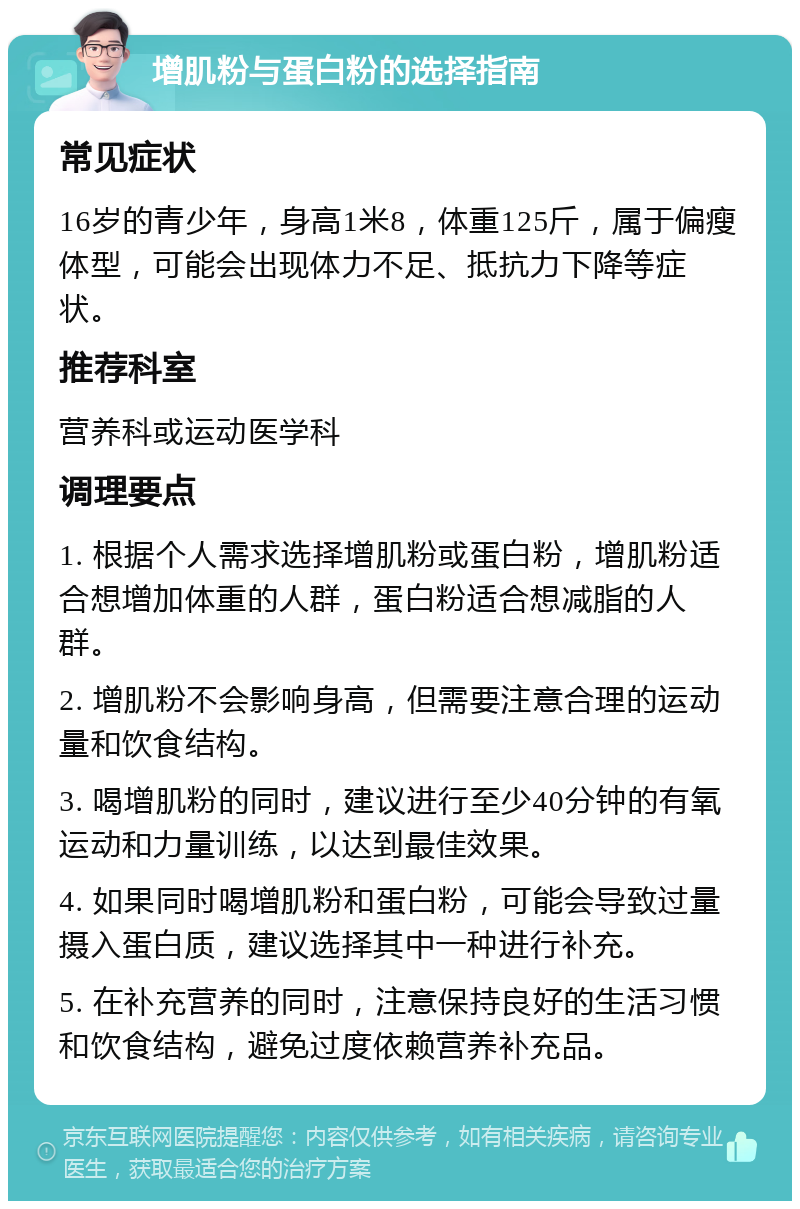 增肌粉与蛋白粉的选择指南 常见症状 16岁的青少年，身高1米8，体重125斤，属于偏瘦体型，可能会出现体力不足、抵抗力下降等症状。 推荐科室 营养科或运动医学科 调理要点 1. 根据个人需求选择增肌粉或蛋白粉，增肌粉适合想增加体重的人群，蛋白粉适合想减脂的人群。 2. 增肌粉不会影响身高，但需要注意合理的运动量和饮食结构。 3. 喝增肌粉的同时，建议进行至少40分钟的有氧运动和力量训练，以达到最佳效果。 4. 如果同时喝增肌粉和蛋白粉，可能会导致过量摄入蛋白质，建议选择其中一种进行补充。 5. 在补充营养的同时，注意保持良好的生活习惯和饮食结构，避免过度依赖营养补充品。