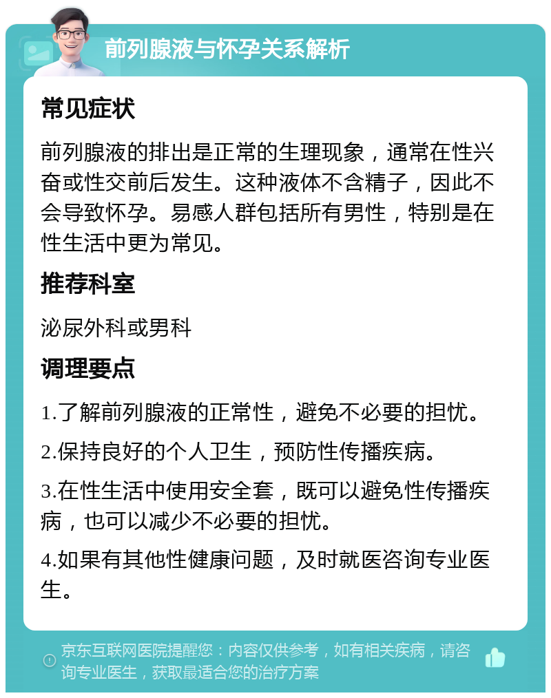 前列腺液与怀孕关系解析 常见症状 前列腺液的排出是正常的生理现象，通常在性兴奋或性交前后发生。这种液体不含精子，因此不会导致怀孕。易感人群包括所有男性，特别是在性生活中更为常见。 推荐科室 泌尿外科或男科 调理要点 1.了解前列腺液的正常性，避免不必要的担忧。 2.保持良好的个人卫生，预防性传播疾病。 3.在性生活中使用安全套，既可以避免性传播疾病，也可以减少不必要的担忧。 4.如果有其他性健康问题，及时就医咨询专业医生。