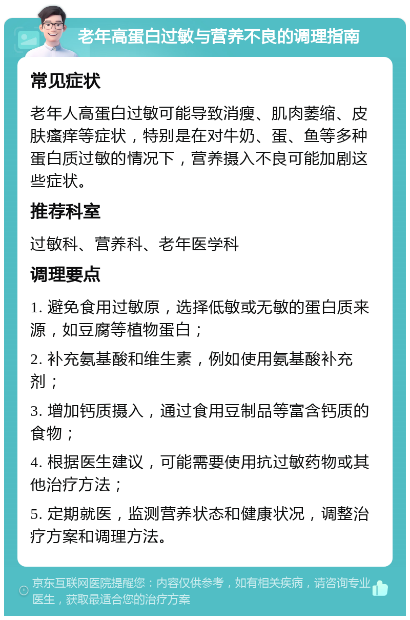 老年高蛋白过敏与营养不良的调理指南 常见症状 老年人高蛋白过敏可能导致消瘦、肌肉萎缩、皮肤瘙痒等症状，特别是在对牛奶、蛋、鱼等多种蛋白质过敏的情况下，营养摄入不良可能加剧这些症状。 推荐科室 过敏科、营养科、老年医学科 调理要点 1. 避免食用过敏原，选择低敏或无敏的蛋白质来源，如豆腐等植物蛋白； 2. 补充氨基酸和维生素，例如使用氨基酸补充剂； 3. 增加钙质摄入，通过食用豆制品等富含钙质的食物； 4. 根据医生建议，可能需要使用抗过敏药物或其他治疗方法； 5. 定期就医，监测营养状态和健康状况，调整治疗方案和调理方法。