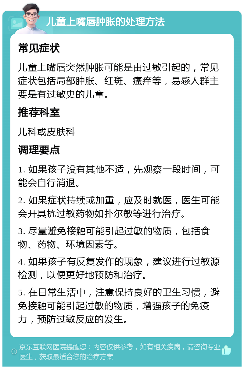 儿童上嘴唇肿胀的处理方法 常见症状 儿童上嘴唇突然肿胀可能是由过敏引起的，常见症状包括局部肿胀、红斑、瘙痒等，易感人群主要是有过敏史的儿童。 推荐科室 儿科或皮肤科 调理要点 1. 如果孩子没有其他不适，先观察一段时间，可能会自行消退。 2. 如果症状持续或加重，应及时就医，医生可能会开具抗过敏药物如扑尔敏等进行治疗。 3. 尽量避免接触可能引起过敏的物质，包括食物、药物、环境因素等。 4. 如果孩子有反复发作的现象，建议进行过敏源检测，以便更好地预防和治疗。 5. 在日常生活中，注意保持良好的卫生习惯，避免接触可能引起过敏的物质，增强孩子的免疫力，预防过敏反应的发生。