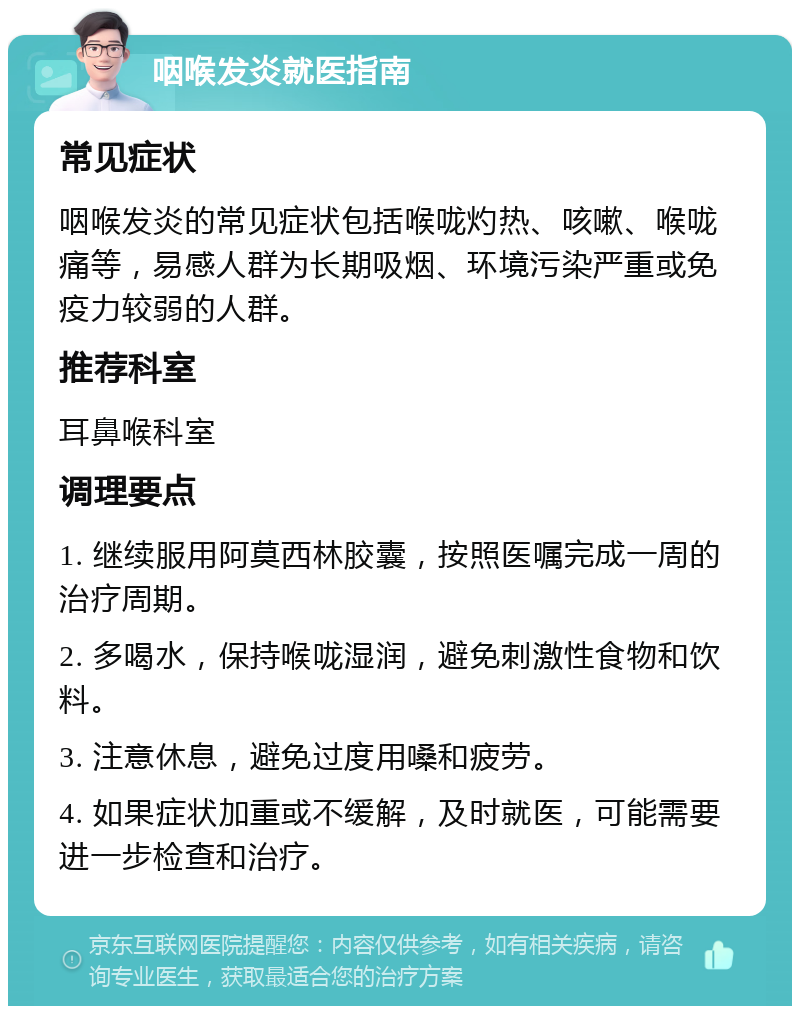 咽喉发炎就医指南 常见症状 咽喉发炎的常见症状包括喉咙灼热、咳嗽、喉咙痛等，易感人群为长期吸烟、环境污染严重或免疫力较弱的人群。 推荐科室 耳鼻喉科室 调理要点 1. 继续服用阿莫西林胶囊，按照医嘱完成一周的治疗周期。 2. 多喝水，保持喉咙湿润，避免刺激性食物和饮料。 3. 注意休息，避免过度用嗓和疲劳。 4. 如果症状加重或不缓解，及时就医，可能需要进一步检查和治疗。