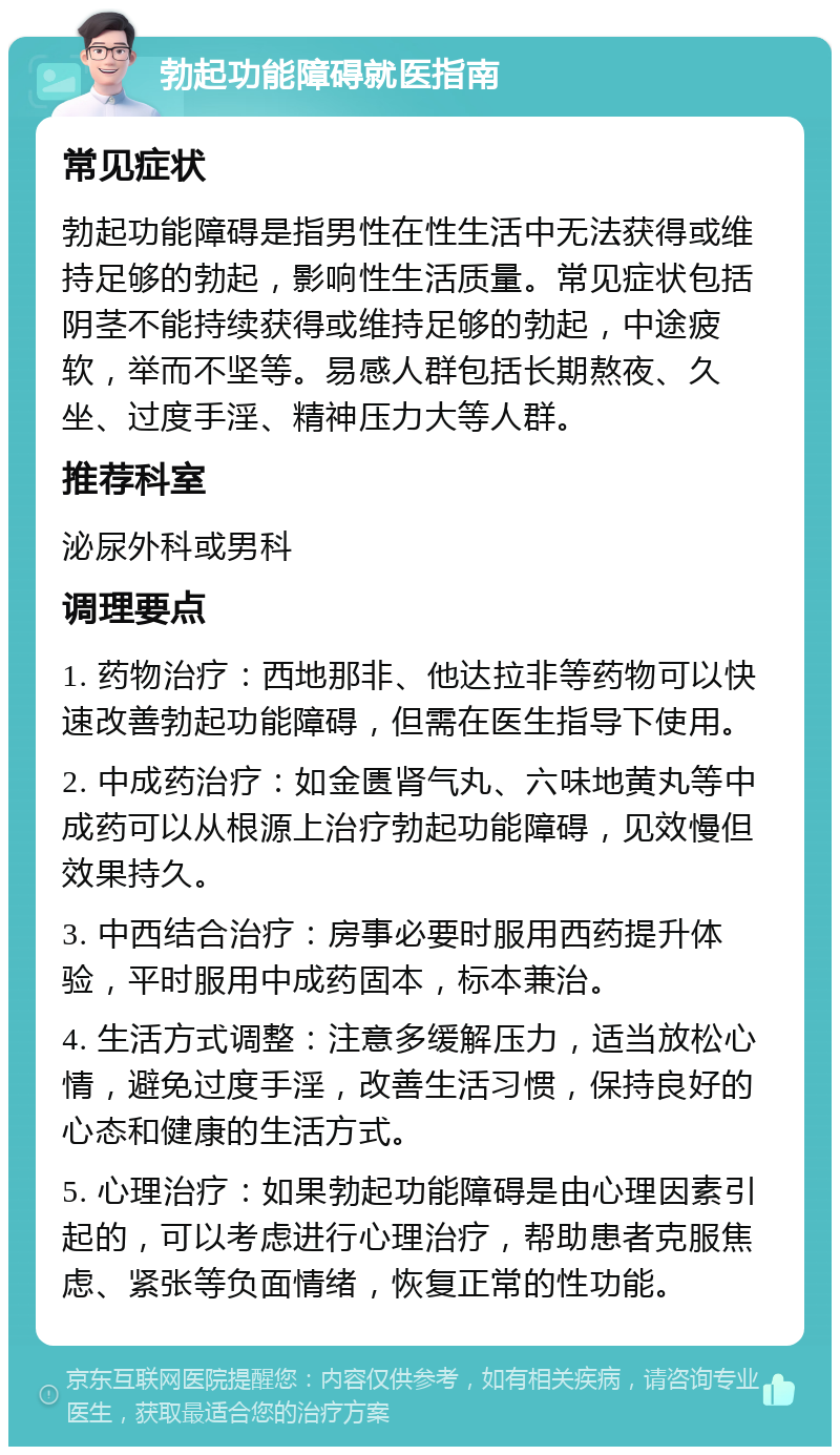 勃起功能障碍就医指南 常见症状 勃起功能障碍是指男性在性生活中无法获得或维持足够的勃起，影响性生活质量。常见症状包括阴茎不能持续获得或维持足够的勃起，中途疲软，举而不坚等。易感人群包括长期熬夜、久坐、过度手淫、精神压力大等人群。 推荐科室 泌尿外科或男科 调理要点 1. 药物治疗：西地那非、他达拉非等药物可以快速改善勃起功能障碍，但需在医生指导下使用。 2. 中成药治疗：如金匮肾气丸、六味地黄丸等中成药可以从根源上治疗勃起功能障碍，见效慢但效果持久。 3. 中西结合治疗：房事必要时服用西药提升体验，平时服用中成药固本，标本兼治。 4. 生活方式调整：注意多缓解压力，适当放松心情，避免过度手淫，改善生活习惯，保持良好的心态和健康的生活方式。 5. 心理治疗：如果勃起功能障碍是由心理因素引起的，可以考虑进行心理治疗，帮助患者克服焦虑、紧张等负面情绪，恢复正常的性功能。