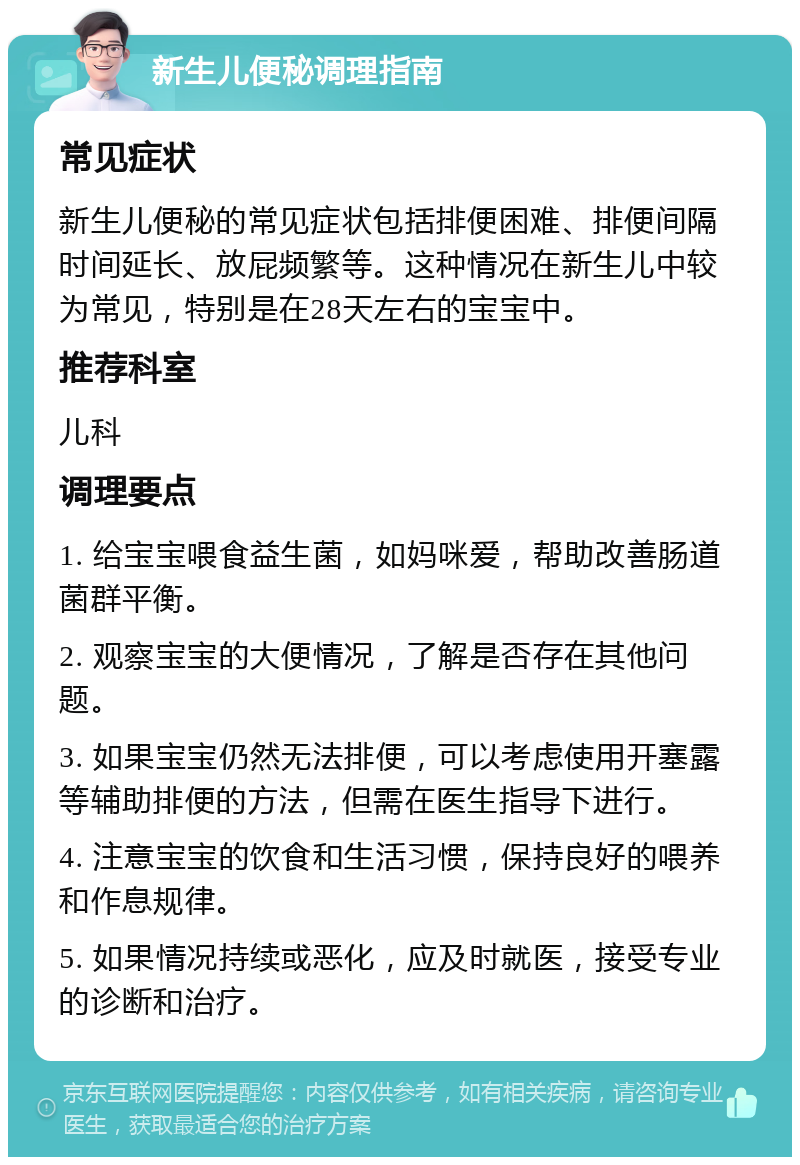 新生儿便秘调理指南 常见症状 新生儿便秘的常见症状包括排便困难、排便间隔时间延长、放屁频繁等。这种情况在新生儿中较为常见，特别是在28天左右的宝宝中。 推荐科室 儿科 调理要点 1. 给宝宝喂食益生菌，如妈咪爱，帮助改善肠道菌群平衡。 2. 观察宝宝的大便情况，了解是否存在其他问题。 3. 如果宝宝仍然无法排便，可以考虑使用开塞露等辅助排便的方法，但需在医生指导下进行。 4. 注意宝宝的饮食和生活习惯，保持良好的喂养和作息规律。 5. 如果情况持续或恶化，应及时就医，接受专业的诊断和治疗。