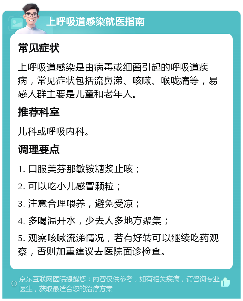 上呼吸道感染就医指南 常见症状 上呼吸道感染是由病毒或细菌引起的呼吸道疾病，常见症状包括流鼻涕、咳嗽、喉咙痛等，易感人群主要是儿童和老年人。 推荐科室 儿科或呼吸内科。 调理要点 1. 口服美芬那敏铵糖浆止咳； 2. 可以吃小儿感冒颗粒； 3. 注意合理喂养，避免受凉； 4. 多喝温开水，少去人多地方聚集； 5. 观察咳嗽流涕情况，若有好转可以继续吃药观察，否则加重建议去医院面诊检查。