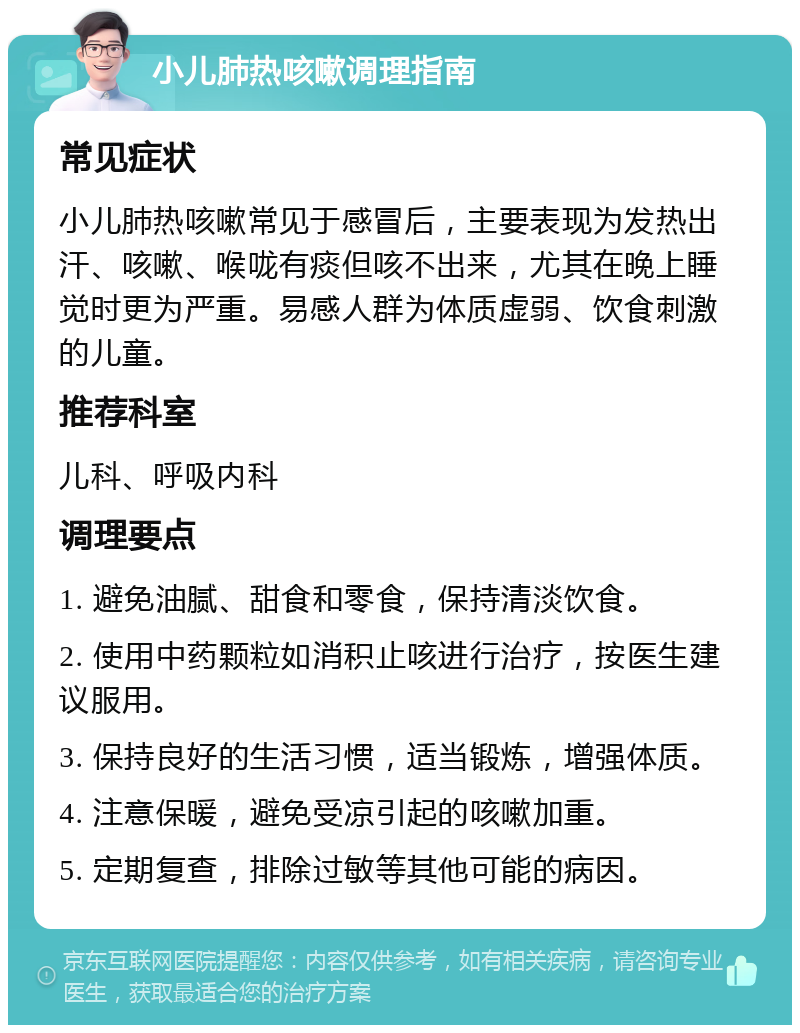 小儿肺热咳嗽调理指南 常见症状 小儿肺热咳嗽常见于感冒后，主要表现为发热出汗、咳嗽、喉咙有痰但咳不出来，尤其在晚上睡觉时更为严重。易感人群为体质虚弱、饮食刺激的儿童。 推荐科室 儿科、呼吸内科 调理要点 1. 避免油腻、甜食和零食，保持清淡饮食。 2. 使用中药颗粒如消积止咳进行治疗，按医生建议服用。 3. 保持良好的生活习惯，适当锻炼，增强体质。 4. 注意保暖，避免受凉引起的咳嗽加重。 5. 定期复查，排除过敏等其他可能的病因。