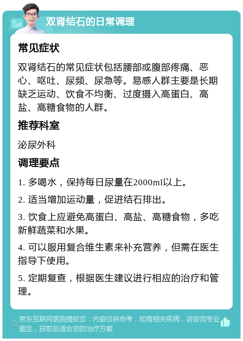 双肾结石的日常调理 常见症状 双肾结石的常见症状包括腰部或腹部疼痛、恶心、呕吐、尿频、尿急等。易感人群主要是长期缺乏运动、饮食不均衡、过度摄入高蛋白、高盐、高糖食物的人群。 推荐科室 泌尿外科 调理要点 1. 多喝水，保持每日尿量在2000ml以上。 2. 适当增加运动量，促进结石排出。 3. 饮食上应避免高蛋白、高盐、高糖食物，多吃新鲜蔬菜和水果。 4. 可以服用复合维生素来补充营养，但需在医生指导下使用。 5. 定期复查，根据医生建议进行相应的治疗和管理。