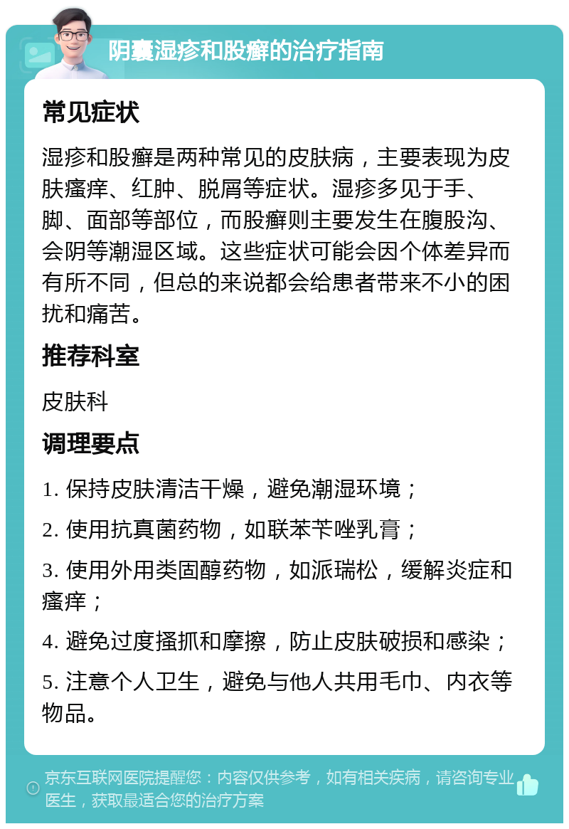 阴囊湿疹和股癣的治疗指南 常见症状 湿疹和股癣是两种常见的皮肤病，主要表现为皮肤瘙痒、红肿、脱屑等症状。湿疹多见于手、脚、面部等部位，而股癣则主要发生在腹股沟、会阴等潮湿区域。这些症状可能会因个体差异而有所不同，但总的来说都会给患者带来不小的困扰和痛苦。 推荐科室 皮肤科 调理要点 1. 保持皮肤清洁干燥，避免潮湿环境； 2. 使用抗真菌药物，如联苯苄唑乳膏； 3. 使用外用类固醇药物，如派瑞松，缓解炎症和瘙痒； 4. 避免过度搔抓和摩擦，防止皮肤破损和感染； 5. 注意个人卫生，避免与他人共用毛巾、内衣等物品。