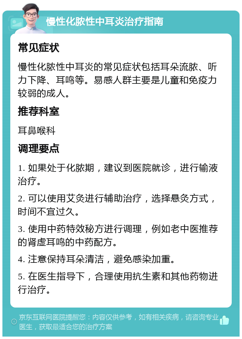 慢性化脓性中耳炎治疗指南 常见症状 慢性化脓性中耳炎的常见症状包括耳朵流脓、听力下降、耳鸣等。易感人群主要是儿童和免疫力较弱的成人。 推荐科室 耳鼻喉科 调理要点 1. 如果处于化脓期，建议到医院就诊，进行输液治疗。 2. 可以使用艾灸进行辅助治疗，选择悬灸方式，时间不宜过久。 3. 使用中药特效秘方进行调理，例如老中医推荐的肾虚耳鸣的中药配方。 4. 注意保持耳朵清洁，避免感染加重。 5. 在医生指导下，合理使用抗生素和其他药物进行治疗。