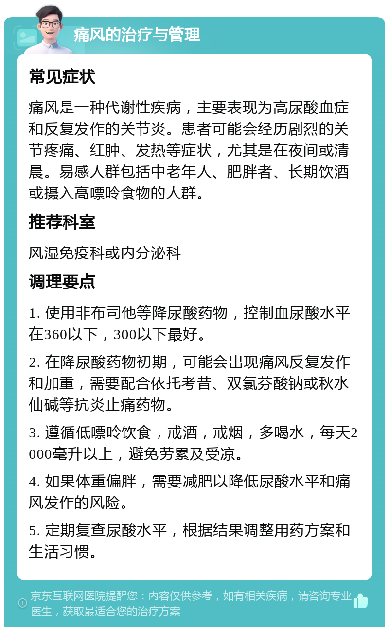 痛风的治疗与管理 常见症状 痛风是一种代谢性疾病，主要表现为高尿酸血症和反复发作的关节炎。患者可能会经历剧烈的关节疼痛、红肿、发热等症状，尤其是在夜间或清晨。易感人群包括中老年人、肥胖者、长期饮酒或摄入高嘌呤食物的人群。 推荐科室 风湿免疫科或内分泌科 调理要点 1. 使用非布司他等降尿酸药物，控制血尿酸水平在360以下，300以下最好。 2. 在降尿酸药物初期，可能会出现痛风反复发作和加重，需要配合依托考昔、双氯芬酸钠或秋水仙碱等抗炎止痛药物。 3. 遵循低嘌呤饮食，戒酒，戒烟，多喝水，每天2000毫升以上，避免劳累及受凉。 4. 如果体重偏胖，需要减肥以降低尿酸水平和痛风发作的风险。 5. 定期复查尿酸水平，根据结果调整用药方案和生活习惯。