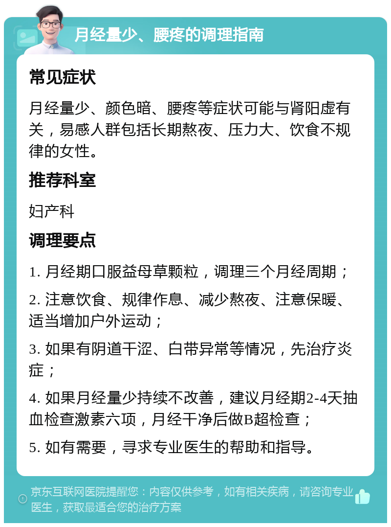 月经量少、腰疼的调理指南 常见症状 月经量少、颜色暗、腰疼等症状可能与肾阳虚有关，易感人群包括长期熬夜、压力大、饮食不规律的女性。 推荐科室 妇产科 调理要点 1. 月经期口服益母草颗粒，调理三个月经周期； 2. 注意饮食、规律作息、减少熬夜、注意保暖、适当增加户外运动； 3. 如果有阴道干涩、白带异常等情况，先治疗炎症； 4. 如果月经量少持续不改善，建议月经期2-4天抽血检查激素六项，月经干净后做B超检查； 5. 如有需要，寻求专业医生的帮助和指导。