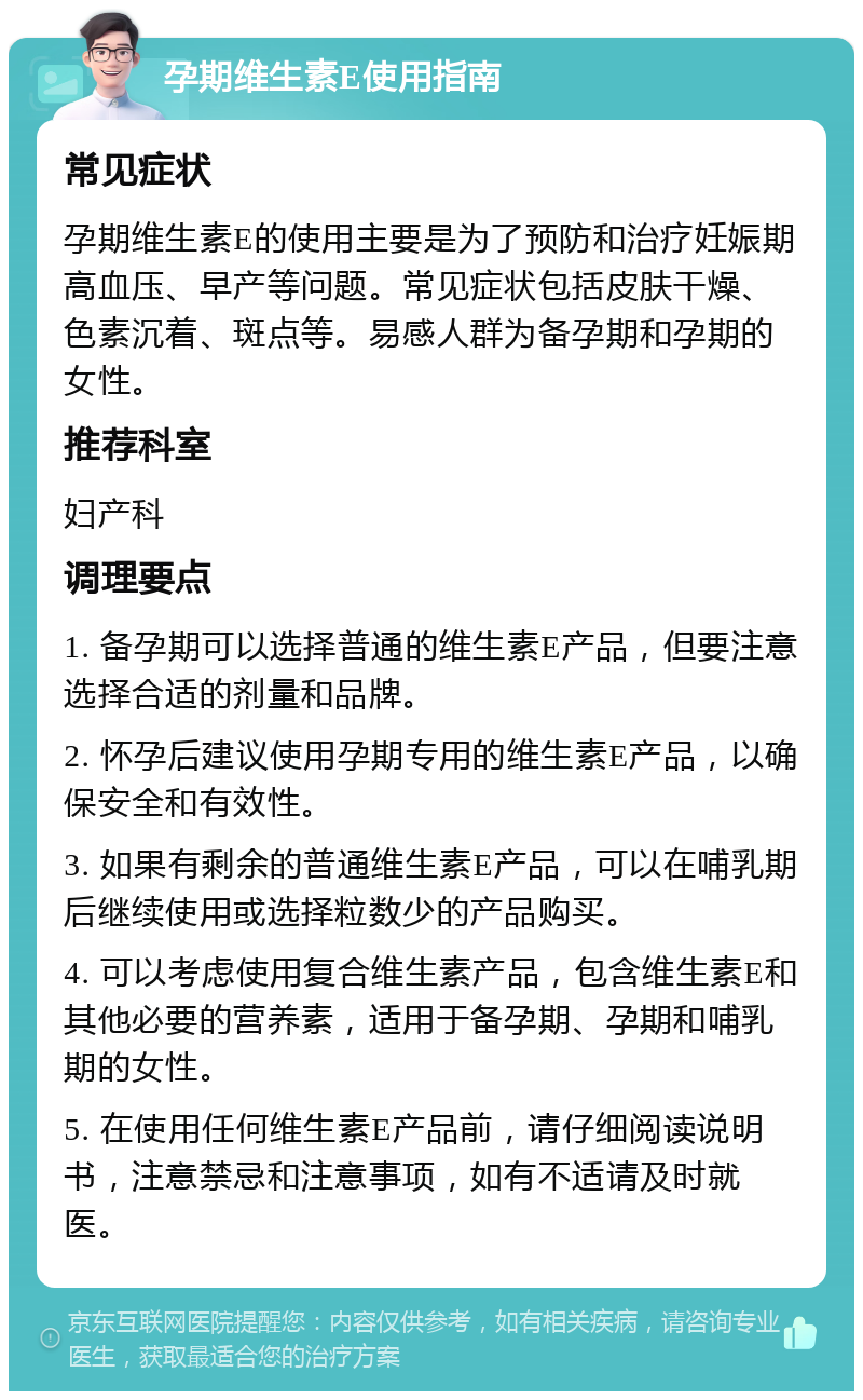 孕期维生素E使用指南 常见症状 孕期维生素E的使用主要是为了预防和治疗妊娠期高血压、早产等问题。常见症状包括皮肤干燥、色素沉着、斑点等。易感人群为备孕期和孕期的女性。 推荐科室 妇产科 调理要点 1. 备孕期可以选择普通的维生素E产品，但要注意选择合适的剂量和品牌。 2. 怀孕后建议使用孕期专用的维生素E产品，以确保安全和有效性。 3. 如果有剩余的普通维生素E产品，可以在哺乳期后继续使用或选择粒数少的产品购买。 4. 可以考虑使用复合维生素产品，包含维生素E和其他必要的营养素，适用于备孕期、孕期和哺乳期的女性。 5. 在使用任何维生素E产品前，请仔细阅读说明书，注意禁忌和注意事项，如有不适请及时就医。