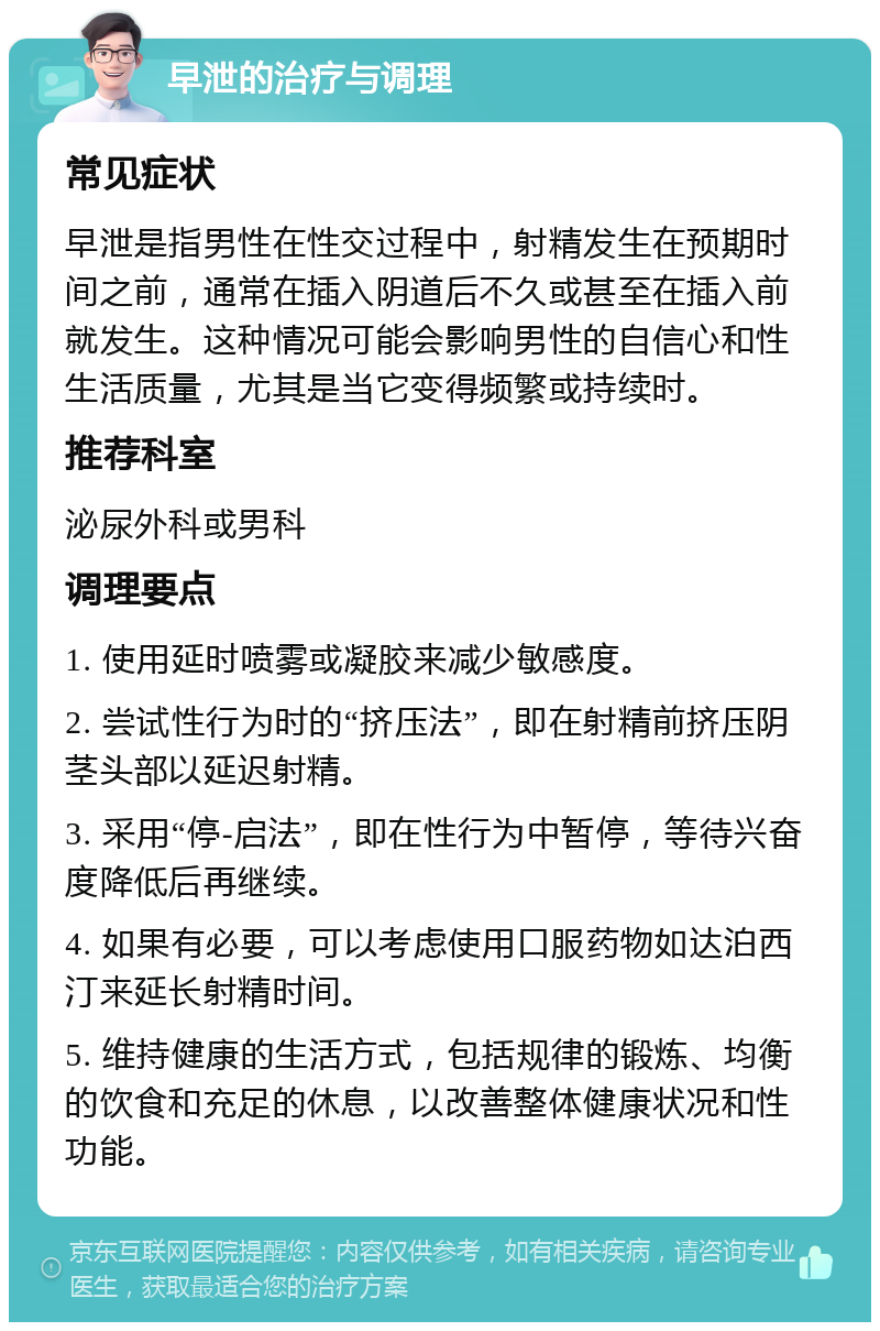 早泄的治疗与调理 常见症状 早泄是指男性在性交过程中，射精发生在预期时间之前，通常在插入阴道后不久或甚至在插入前就发生。这种情况可能会影响男性的自信心和性生活质量，尤其是当它变得频繁或持续时。 推荐科室 泌尿外科或男科 调理要点 1. 使用延时喷雾或凝胶来减少敏感度。 2. 尝试性行为时的“挤压法”，即在射精前挤压阴茎头部以延迟射精。 3. 采用“停-启法”，即在性行为中暂停，等待兴奋度降低后再继续。 4. 如果有必要，可以考虑使用口服药物如达泊西汀来延长射精时间。 5. 维持健康的生活方式，包括规律的锻炼、均衡的饮食和充足的休息，以改善整体健康状况和性功能。