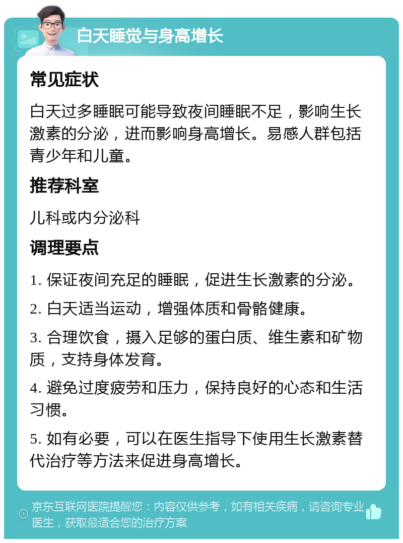 白天睡觉与身高增长 常见症状 白天过多睡眠可能导致夜间睡眠不足，影响生长激素的分泌，进而影响身高增长。易感人群包括青少年和儿童。 推荐科室 儿科或内分泌科 调理要点 1. 保证夜间充足的睡眠，促进生长激素的分泌。 2. 白天适当运动，增强体质和骨骼健康。 3. 合理饮食，摄入足够的蛋白质、维生素和矿物质，支持身体发育。 4. 避免过度疲劳和压力，保持良好的心态和生活习惯。 5. 如有必要，可以在医生指导下使用生长激素替代治疗等方法来促进身高增长。