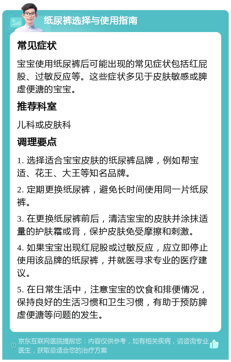 纸尿裤选择与使用指南 常见症状 宝宝使用纸尿裤后可能出现的常见症状包括红屁股、过敏反应等。这些症状多见于皮肤敏感或脾虚便溏的宝宝。 推荐科室 儿科或皮肤科 调理要点 1. 选择适合宝宝皮肤的纸尿裤品牌，例如帮宝适、花王、大王等知名品牌。 2. 定期更换纸尿裤，避免长时间使用同一片纸尿裤。 3. 在更换纸尿裤前后，清洁宝宝的皮肤并涂抹适量的护肤霜或膏，保护皮肤免受摩擦和刺激。 4. 如果宝宝出现红屁股或过敏反应，应立即停止使用该品牌的纸尿裤，并就医寻求专业的医疗建议。 5. 在日常生活中，注意宝宝的饮食和排便情况，保持良好的生活习惯和卫生习惯，有助于预防脾虚便溏等问题的发生。