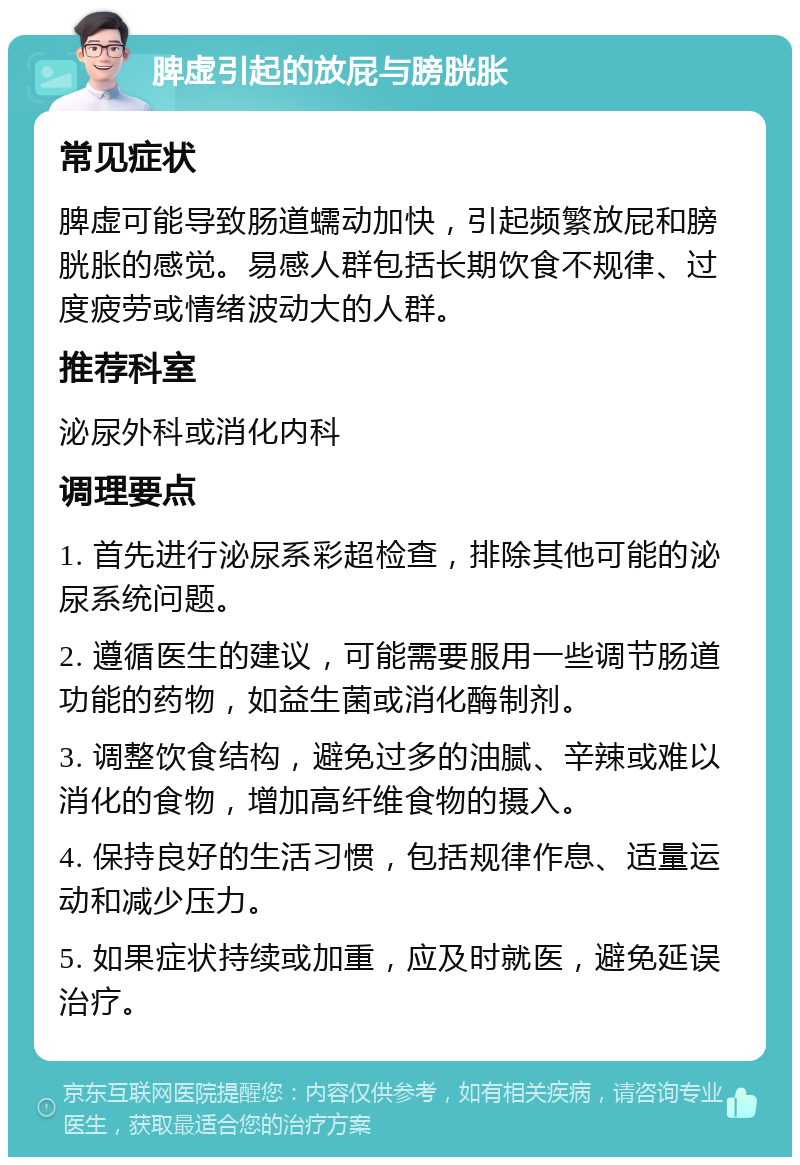 脾虚引起的放屁与膀胱胀 常见症状 脾虚可能导致肠道蠕动加快，引起频繁放屁和膀胱胀的感觉。易感人群包括长期饮食不规律、过度疲劳或情绪波动大的人群。 推荐科室 泌尿外科或消化内科 调理要点 1. 首先进行泌尿系彩超检查，排除其他可能的泌尿系统问题。 2. 遵循医生的建议，可能需要服用一些调节肠道功能的药物，如益生菌或消化酶制剂。 3. 调整饮食结构，避免过多的油腻、辛辣或难以消化的食物，增加高纤维食物的摄入。 4. 保持良好的生活习惯，包括规律作息、适量运动和减少压力。 5. 如果症状持续或加重，应及时就医，避免延误治疗。