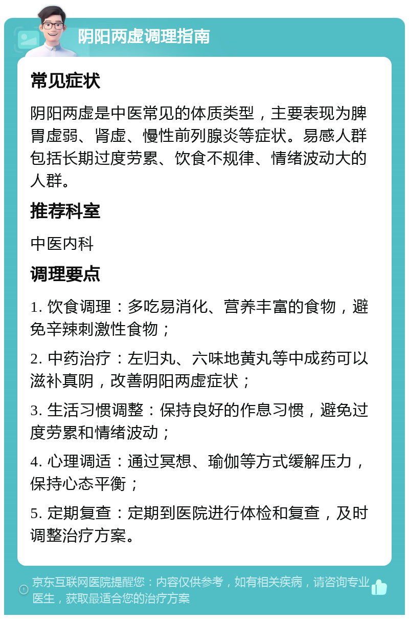 阴阳两虚调理指南 常见症状 阴阳两虚是中医常见的体质类型，主要表现为脾胃虚弱、肾虚、慢性前列腺炎等症状。易感人群包括长期过度劳累、饮食不规律、情绪波动大的人群。 推荐科室 中医内科 调理要点 1. 饮食调理：多吃易消化、营养丰富的食物，避免辛辣刺激性食物； 2. 中药治疗：左归丸、六味地黄丸等中成药可以滋补真阴，改善阴阳两虚症状； 3. 生活习惯调整：保持良好的作息习惯，避免过度劳累和情绪波动； 4. 心理调适：通过冥想、瑜伽等方式缓解压力，保持心态平衡； 5. 定期复查：定期到医院进行体检和复查，及时调整治疗方案。