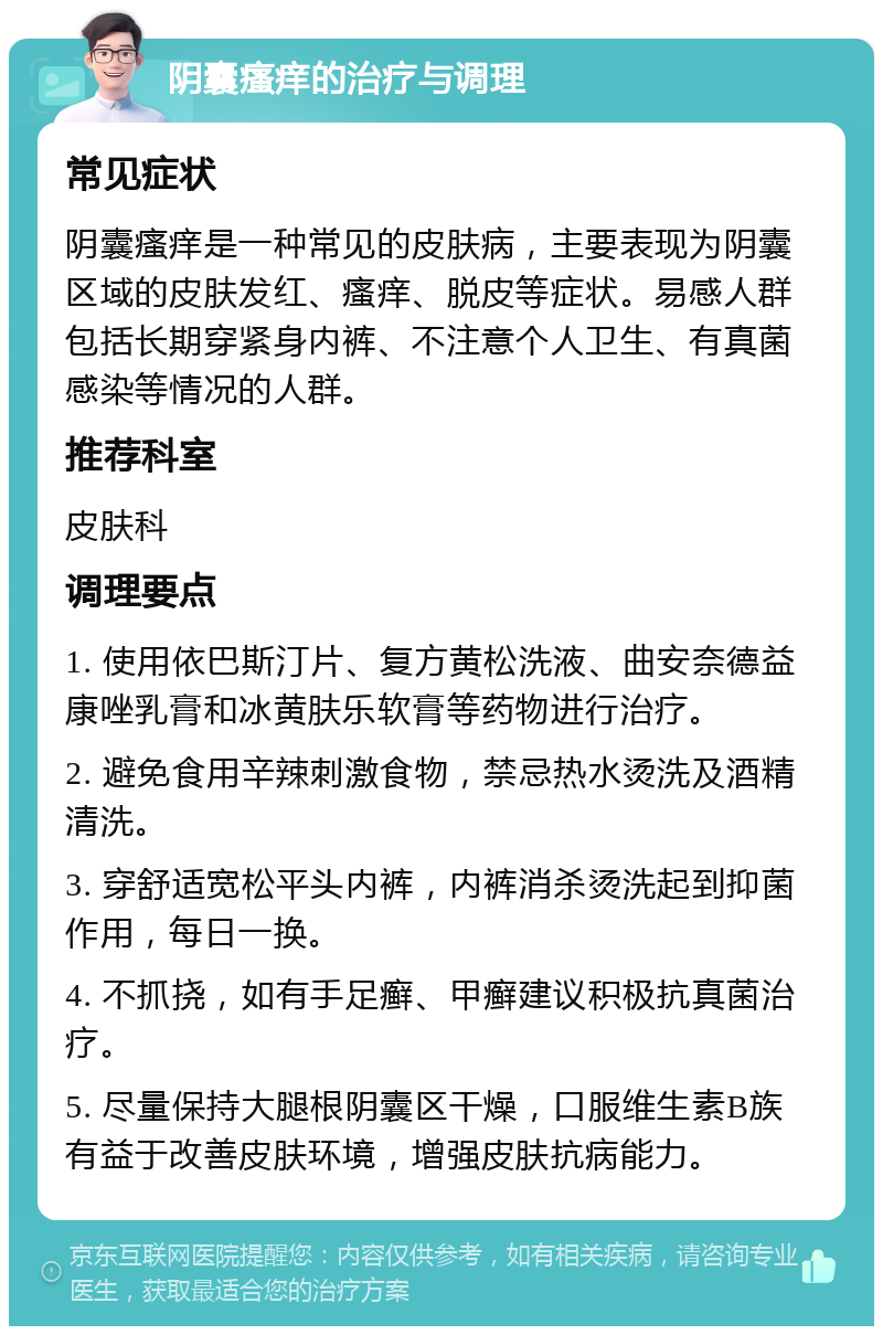 阴囊瘙痒的治疗与调理 常见症状 阴囊瘙痒是一种常见的皮肤病，主要表现为阴囊区域的皮肤发红、瘙痒、脱皮等症状。易感人群包括长期穿紧身内裤、不注意个人卫生、有真菌感染等情况的人群。 推荐科室 皮肤科 调理要点 1. 使用依巴斯汀片、复方黄松洗液、曲安奈德益康唑乳膏和冰黄肤乐软膏等药物进行治疗。 2. 避免食用辛辣刺激食物，禁忌热水烫洗及酒精清洗。 3. 穿舒适宽松平头内裤，内裤消杀烫洗起到抑菌作用，每日一换。 4. 不抓挠，如有手足癣、甲癣建议积极抗真菌治疗。 5. 尽量保持大腿根阴囊区干燥，口服维生素B族有益于改善皮肤环境，增强皮肤抗病能力。