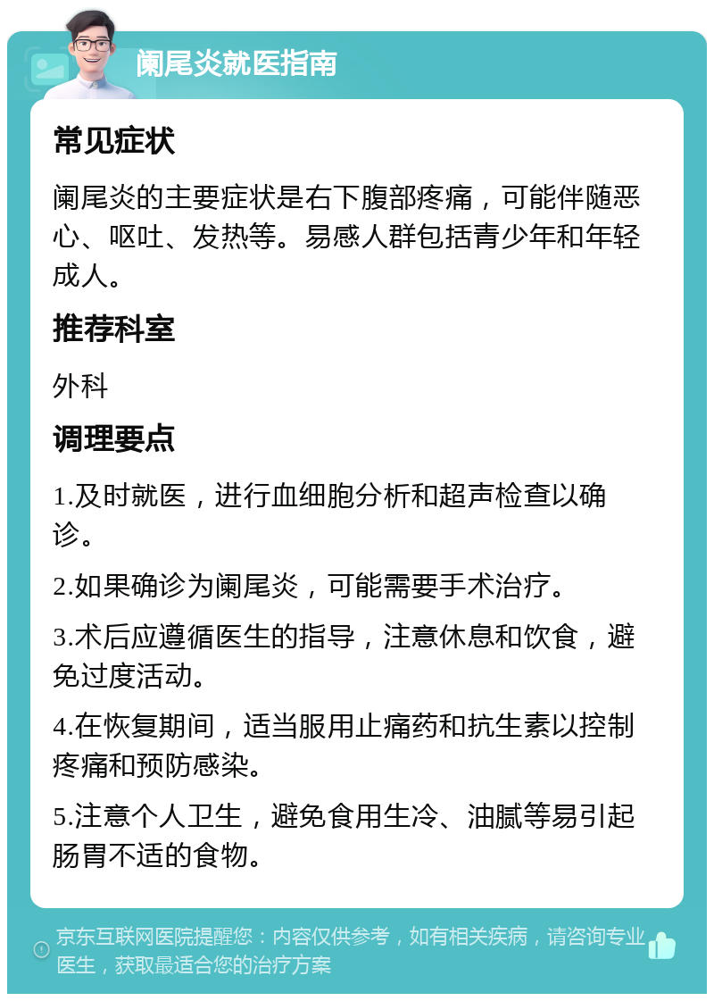 阑尾炎就医指南 常见症状 阑尾炎的主要症状是右下腹部疼痛，可能伴随恶心、呕吐、发热等。易感人群包括青少年和年轻成人。 推荐科室 外科 调理要点 1.及时就医，进行血细胞分析和超声检查以确诊。 2.如果确诊为阑尾炎，可能需要手术治疗。 3.术后应遵循医生的指导，注意休息和饮食，避免过度活动。 4.在恢复期间，适当服用止痛药和抗生素以控制疼痛和预防感染。 5.注意个人卫生，避免食用生冷、油腻等易引起肠胃不适的食物。