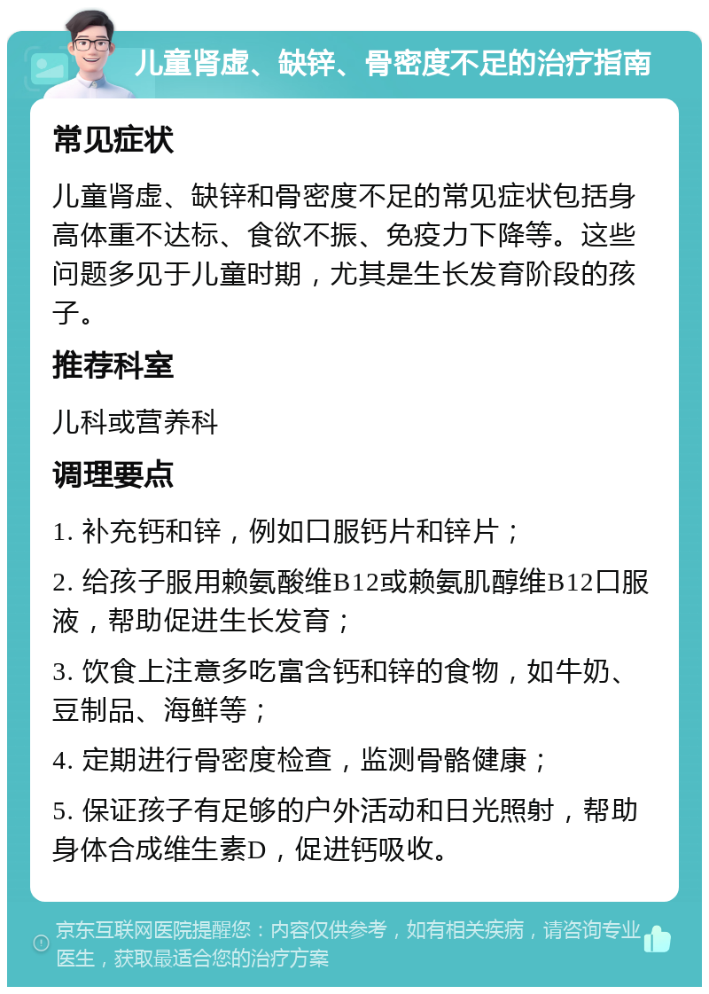 儿童肾虚、缺锌、骨密度不足的治疗指南 常见症状 儿童肾虚、缺锌和骨密度不足的常见症状包括身高体重不达标、食欲不振、免疫力下降等。这些问题多见于儿童时期，尤其是生长发育阶段的孩子。 推荐科室 儿科或营养科 调理要点 1. 补充钙和锌，例如口服钙片和锌片； 2. 给孩子服用赖氨酸维B12或赖氨肌醇维B12口服液，帮助促进生长发育； 3. 饮食上注意多吃富含钙和锌的食物，如牛奶、豆制品、海鲜等； 4. 定期进行骨密度检查，监测骨骼健康； 5. 保证孩子有足够的户外活动和日光照射，帮助身体合成维生素D，促进钙吸收。