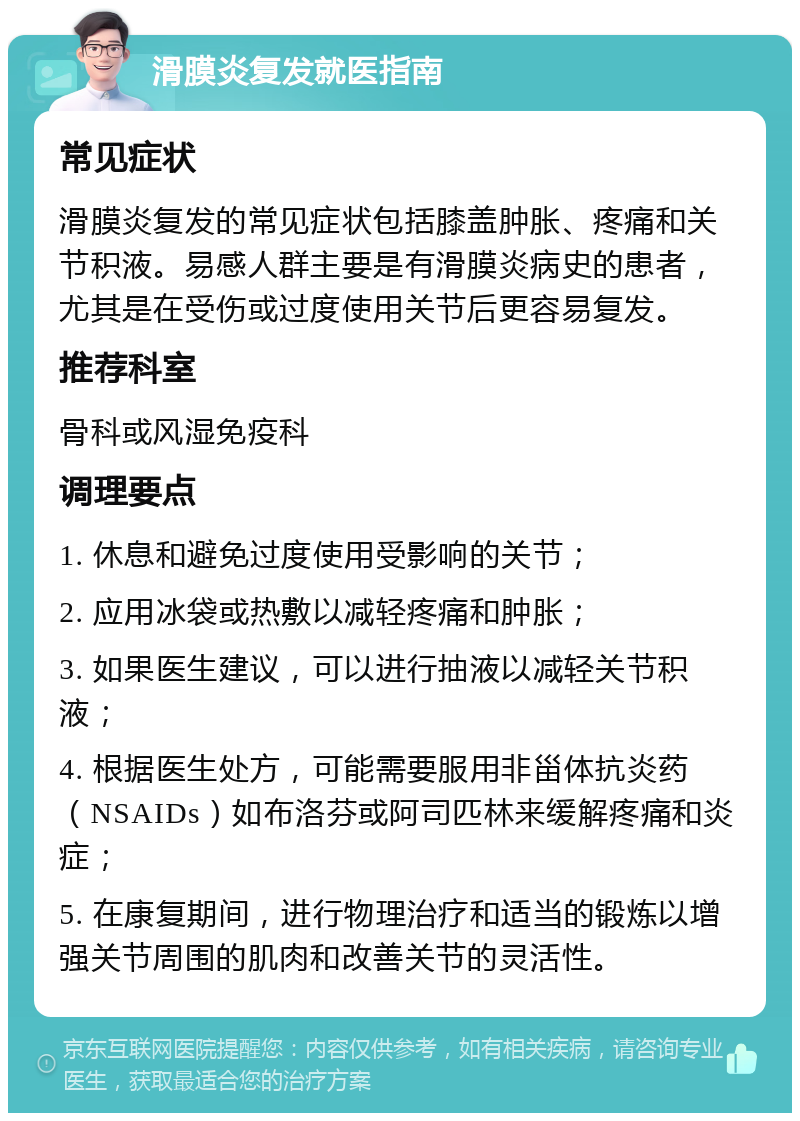 滑膜炎复发就医指南 常见症状 滑膜炎复发的常见症状包括膝盖肿胀、疼痛和关节积液。易感人群主要是有滑膜炎病史的患者，尤其是在受伤或过度使用关节后更容易复发。 推荐科室 骨科或风湿免疫科 调理要点 1. 休息和避免过度使用受影响的关节； 2. 应用冰袋或热敷以减轻疼痛和肿胀； 3. 如果医生建议，可以进行抽液以减轻关节积液； 4. 根据医生处方，可能需要服用非甾体抗炎药（NSAIDs）如布洛芬或阿司匹林来缓解疼痛和炎症； 5. 在康复期间，进行物理治疗和适当的锻炼以增强关节周围的肌肉和改善关节的灵活性。