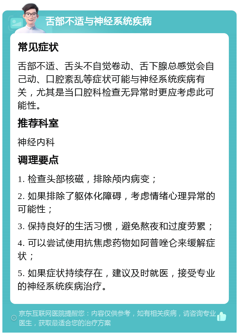 舌部不适与神经系统疾病 常见症状 舌部不适、舌头不自觉卷动、舌下腺总感觉会自己动、口腔紊乱等症状可能与神经系统疾病有关，尤其是当口腔科检查无异常时更应考虑此可能性。 推荐科室 神经内科 调理要点 1. 检查头部核磁，排除颅内病变； 2. 如果排除了躯体化障碍，考虑情绪心理异常的可能性； 3. 保持良好的生活习惯，避免熬夜和过度劳累； 4. 可以尝试使用抗焦虑药物如阿普唑仑来缓解症状； 5. 如果症状持续存在，建议及时就医，接受专业的神经系统疾病治疗。